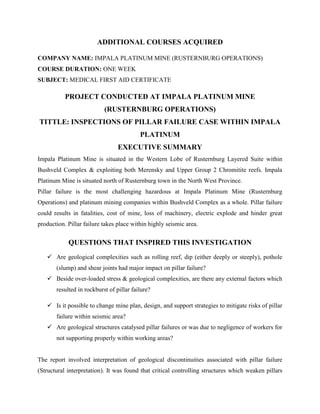 ADDITIONAL COURSES ACQUIRED
COMPANY NAME: IMPALA PLATINUM MINE (RUSTERNBURG OPERATIONS)
COURSE DURATION: ONE WEEK
SUBJECT: MEDICAL FIRST AID CERTIFICATE
PROJECT CONDUCTED AT IMPALA PLATINUM MINE
(RUSTERNBURG OPERATIONS)
TITTLE: INSPECTIONS OF PILLAR FAILURE CASE WITHIN IMPALA
PLATINUM
EXECUTIVE SUMMARY
Impala Platinum Mine is situated in the Western Lobe of Rusternburg Layered Suite within
Bushveld Complex & exploiting both Merensky and Upper Group 2 Chromitite reefs. Impala
Platinum Mine is situated north of Rusternburg town in the North West Province.
Pillar failure is the most challenging hazardous at Impala Platinum Mine (Rusternburg
Operations) and platinum mining companies within Bushveld Complex as a whole. Pillar failure
could results in fatalities, cost of mine, loss of machinery, electric explode and hinder great
production. Pillar failure takes place within highly seismic area.
QUESTIONS THAT INSPIRED THIS INVESTIGATION
 Are geological complexities such as rolling reef, dip (either deeply or steeply), pothole
(slump) and shear joints had major impact on pillar failure?
 Beside over-loaded stress & geological complexities, are there any external factors which
resulted in rockburst of pillar failure?
 Is it possible to change mine plan, design, and support strategies to mitigate risks of pillar
failure within seismic area?
 Are geological structures catalysed pillar failures or was due to negligence of workers for
not supporting properly within working areas?
The report involved interpretation of geological discontinuities associated with pillar failure
(Structural interpretation). It was found that critical controlling structures which weaken pillars
 
