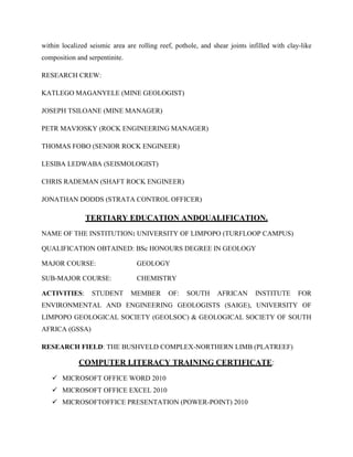 within localized seismic area are rolling reef, pothole, and shear joints infilled with clay-like
composition and serpentinite.
RESEARCH CREW:
KATLEGO MAGANYELE (MINE GEOLOGIST)
JOSEPH TSILOANE (MINE MANAGER)
PETR MAVIOSKY (ROCK ENGINEERING MANAGER)
THOMAS FOBO (SENIOR ROCK ENGINEER)
LESIBA LEDWABA (SEISMOLOGIST)
CHRIS RADEMAN (SHAFT ROCK ENGINEER)
JONATHAN DODDS (STRATA CONTROL OFFICER)
TERTIARY EDUCATION ANDQUALIFICATION.
NAME OF THE INSTITUTION: UNIVERSITY OF LIMPOPO (TURFLOOP CAMPUS)
QUALIFICATION OBTAINED: BSc HONOURS DEGREE IN GEOLOGY
MAJOR COURSE: GEOLOGY
SUB-MAJOR COURSE: CHEMISTRY
ACTIVITIES: STUDENT MEMBER OF: SOUTH AFRICAN INSTITUTE FOR
ENVIRONMENTAL AND ENGINEERING GEOLOGISTS (SAIGE), UNIVERSITY OF
LIMPOPO GEOLOGICAL SOCIETY (GEOLSOC) & GEOLOGICAL SOCIETY OF SOUTH
AFRICA (GSSA)
RESEARCH FIELD: THE BUSHVELD COMPLEX-NORTHERN LIMB (PLATREEF)
COMPUTER LITERACY TRAINING CERTIFICATE:
 MICROSOFT OFFICE WORD 2010
 MICROSOFT OFFICE EXCEL 2010
 MICROSOFTOFFICE PRESENTATION (POWER-POINT) 2010
 