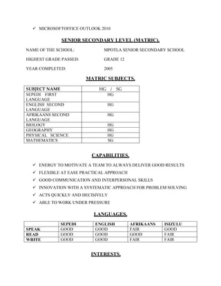  MICROSOFTOFFICE OUTLOOK 2010
SENIOR SECONDARY LEVEL (MATRIC).
NAME OF THE SCHOOL: MPOTLA SENIOR SECONDARY SCHOOL
HIGHEST GRADE PASSED: GRADE 12
YEAR COMPLETED: 2005
MATRIC SUBJECTS.
CAPABILITIES.
 ENERGY TO MOTIVATE A TEAM TO ALWAYS DELIVER GOOD RESULTS
 FLEXIBLE AT EASE PRACTICAL APPROACH
 GOOD COMMUNICATION AND INTERPERSONAL SKILLS
 INNOVATION WITH A SYSTEMATIC APPROACH FOR PROBLEM SOLVING
 ACTS QUICKLY AND DECISIVELY
 ABLE TO WORK UNDER PRESSURE
LANGUAGES.
SEPEDI ENGLISH AFRIKAANS ISIZULU
SPEAK GOOD GOOD FAIR GOOD
READ GOOD GOOD GOOD FAIR
WRITE GOOD GOOD FAIR FAIR
INTERESTS.
SUBJECT NAME HG / SG
SEPEDI FIRST
LANGUAGE
HG
ENGLISH SECOND
LANGUAGE
HG
AFRIKAANS SECOND
LANGUAGE
HG
BIOLOGY HG
GEOGRAPHY HG
PHYSICAL SCIENCE HG
MATHEMATICS SG
 
