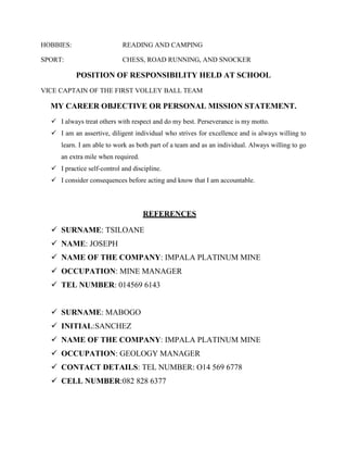 HOBBIES: READING AND CAMPING
SPORT: CHESS, ROAD RUNNING, AND SNOCKER
POSITION OF RESPONSIBILITY HELD AT SCHOOL
VICE CAPTAIN OF THE FIRST VOLLEY BALL TEAM
MY CAREER OBJECTIVE OR PERSONAL MISSION STATEMENT.
 I always treat others with respect and do my best. Perseverance is my motto.
 I am an assertive, diligent individual who strives for excellence and is always willing to
learn. I am able to work as both part of a team and as an individual. Always willing to go
an extra mile when required.
 I practice self-control and discipline.
 I consider consequences before acting and know that I am accountable.
REFERENCES
 SURNAME: TSILOANE
 NAME: JOSEPH
 NAME OF THE COMPANY: IMPALA PLATINUM MINE
 OCCUPATION: MINE MANAGER
 TEL NUMBER: 014569 6143
 SURNAME: MABOGO
 INITIAL:SANCHEZ
 NAME OF THE COMPANY: IMPALA PLATINUM MINE
 OCCUPATION: GEOLOGY MANAGER
 CONTACT DETAILS: TEL NUMBER: O14 569 6778
 CELL NUMBER:082 828 6377
 