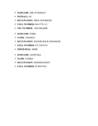  SURNAME: MR LETSHOLO
 INITIALS: I.R
 OCCUPATION: MINE OVERSEER
 CELL NUMBER: 084 5776 111
 TEL NUMBER: : O14 569 6308
 SURNAME: FOBO
 NAME: THOMAS
 OCCUPATION: SENIOR ROCK ENGINEER
 CELL NUMBER: 073 220 0736
 SPEED DIAL: 20209
 SURNAME: LEDWABA
 NAME: LESIBA
 OCCUPATION: SEISMOLOGIST
 CELL NUMBER: 072804 9831
 