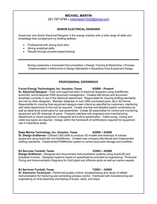 MICHAEL MARTIN
281-787-8784  mikemartin1023@gmail.com
SENIOR ELECTRICAL DESIGNER
Supervisor and Senior Electrical Designer in the energy industry with a wide range of skills and
knowledge that complement my drafting abilities.
 Professional with strong work ethic
 Strong analytical skills
 Results through process-based training
Strong Leadership  Consistent Documentation  Design Training & Mentorship  Process
Implementation  Adherence to Design Standards  Hazardous Area Equipment Design
PROFESSIONAL EXPERIENCE
Forum Energy Technologies, Inc. Houston, Texas 9/2008 – Present
Sr. Electrical Designer - Train and supervise team of electrical designers using SolidWorks,
AutoCAD, and Enterprise PDM document management. Created title blocks and document
templates currently in use in the electrical department. Responsible for insuring drafting standards
are met by other designers. Maintain database of over 2000 purchased parts, all in 3D format.
Responsible for insuring final equipment designs meet criteria as specified by customers, interfacing
with sales department to this end as required. Create one-line and detailed system schematics as
well as detail level schematics for sub-assemblies. Create 3D assemblies for control and monitoring
equipment and 2D drawings of same. Frequent interface with engineers and manufacturing
department to insure equipment is designed and built to specification. Cable sizing, routing and
cable tray layout as required. Design within the framework of certifications required for equipment
use in hazardous areas.
Deep Marine Technology, Inc. Houston, Texas 4/2008 – 9/2008
Sr. Design Draftsman - Utilized CAD skills to produce 3D models and drawings of subsea
equipment using AutoCAD and SolidWorks. Created new company title blocks and implemented
drafting standards. Implemented PDMWorks system to control document storage and workflow.
BJ Services Tomball, Texas 3/2005 – 4/2008
Design Draftsman - Designed and documented instrumentation systems using AutoCAD and
Autodesk Inventor. Designed systems based on specifications provided by engineering. Produced
Piping and Instrumentation Diagrams for CaCl plant and offshore skids as well as marine vessels.
BJ Services Tomball, Texas 7/2001 – 3/2005
Sr. Electronic Technician - Performed quality control, troubleshooting and repair of oilfield
instrumentation for fracturing and cementing process control. Interfaced with manufacturing and
engineering on final assembly and testing of trucks, skids, and ships.
 