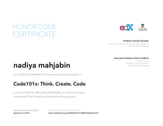 Head of School
School of Computer Science
The University of Adelaide
Associate Professor Katrina Falkner
Deputy Vice-Chancellor & Vice-President (Academic)
The University of Adelaide
Professor Pascale Quester
HONOR CODE CERTIFICATE Verify the authenticity of this certificate at
CERTIFICATE
HONOR CODE
nadiya mahjabin
successfully completed and received a passing grade in
Code101x: Think. Create. Code
a course of study offered by AdelaideX, an online learning
initiative of The University of Adelaide through edX.
Issued June 16, 2015 https://verify.edx.org/cert/0d624e3e21314dfb9c9cdafcfea16e2f
 