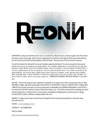 DJ REONN is notjusta hard house DJ,he is an experience.BasedinGoa,where yougetit all.He started
hismusiccareer at the age of 16 by learningthe guitarandthenat the age of 18 he switchedtoDJing.
He has learntbyhimself andthe guidance of hisfriends. The passioninhimformusicisintense.
His skill tocreate the vibe withhismusichasbeenappreciatedbyall.Hismusicassurestoleave your
minds and souls to an amazing musical paradise. His confident appearance is matched by his calm and
peaceful nature. Before each set he always powers down the previous track and leads the dance floor in
a show of appreciation for the out-going DJ. He kick-starts his performance into a blaze of visuals by his
special effects. He extracts every quality beat of each track as he begins. A very precise and confident
body language gives a visual indication to what he is playing as he acts out for each track. He gives his
best at what he does, which is assuring enjoyment. “MIXING THE WORLD THROUGH MUSIC” is hismain
aim.
EVENTS: Histalenthasgivenhima platformto performformajoreventslike:ChristmasChaosatCAFE
MAMBO inbaga, Aquaholicpool partyatSinQ,NYE at CLUB NYEX inanjuna, REBOOT 2014 inBaga, RED
CARPETPost Socialsat ClubCisco,Pacerspool partyat Woodbourne,REBOOTRETURNS at CLUB TITO’s
incavelossim,ElektronatAlex’splace, Raindance party,etc. He has the experience inplayingatevents
like private parties,conferencesin5-starhotels,weddings,birthdayparties,resortparties,college
events(PCCEfreshers,Mithya,Dandiyanight,Holi etc)
GENRES : Progressive house,Electrohouse,Deep&Techhouse,Bollywood,Retro,Club,Hip-hop,
Commercial etc.
E-MAIL : rion5113@gmail.com
CONTACT: +917798611806
SOCIALLINKS:
https://www.facebook.com/djreonn
 