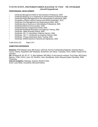 YVETTE SCOTT, 3304 PERKINS RIDGE RALEIGH, NC 27610 PH: 919.946.8628
ybscott21@gmail.com
PROFESSIONAL DEVELOPMENT
• Certificate-Management Skills for Administrative Professional, 2009
• Certificate-Stepping up to Leadership for Administrative Professional 2009
• Certificate-Project Management for the Administrative Professional, 2008
• Completion of NetG customer Service and HIPAA Certification, 2012
• Certificate-Time Management and Organizational Skills, 2005
• Certificate-How to Excel as an Administrative Professional, 2005
• Certificate-Effective Communication, 2005
• Certificate-Kersey Temperament Sorter, 2005
• Certificate-PeopleSoft Requisition and Approval Training, 2005
• Certificate - Better Business Writing, 2004
• Certificate- CS 1.2- Using Basic Customer Service, 2004
• Certificate - CS 1.1- Introduction to Customer Service, 2003
• Certificate - Privacy Awareness: Basic Training, 2002
• Certificate- (ERES) Electronic Records and Signatures, 2003
Yvette Scott. B.S. Page 3 of 3
COMPUTER EXPERIENCE
Database: EPIC Maestro Care, MS Access, CACTUS, EmTrac Credentialing Database, Expense Report
Concur, Oracle, PeopleSoft, SAP Database, SharePoint, GO, Nerac, Trackwise, Primo, Safety Tracker (STS)
and Aers.
OS: Windows 95, 98, XP, 07, 13, Mac-Software: MS Office 13 and previous versions, Front Page, MS Project,
Maximo, HTML 3.0/4.0, Lotus 123, WordPro. Visio, QuickBooks, Action Request System (Remedy), SRM,
Photoshop,
Internet navigation: Netscape, Explorer, Mozilla Firefox
Email: Lotus Notes, GroupWise, Microsoft Outlook
 