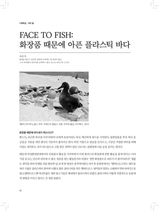 12
화장품 때문에 바다새가 죽는다고?!
뽀드득, 피곤한 하루를 마무리하며 나에게 보상이라도 하듯 깨끗하게 세수를 시작한다. 클렌징폼을 쭈욱 짜서 몽
글몽글 거품을 내면 괜시리 기분까지 좋아지곤 한다. 하얀 거품으로 얼굴을 문지르고, 가끔은 까칠한 피부를 위해
각질도 제거하고. 과거 여드름으로 고통 받은 전력이 있던 나로서는 클렌징에 나름 공을 들이는 편이다.
때문에 여성환경연대에서의 자원봉사 활동을 시작하면서 미세 플라스틱 화장품에 관한 활동을 맡게 된다는 이야
기를 듣고는, 단순히 피부에 더 좋은 성분을 찾는 활동일거라 여겼다. ‘천연 화장품으로 피부가 더 좋아지려나?’ 철없
는생각을하며단체를처음방문한날,보게된영상은충격적이었다.내가본동영상에서는‘앨버트로스’라는새의몸
에서 수많은 플라스틱이 쏟아져 나왔다. 많은 플라스틱을 먹은 앨버트로스 새끼들의 일부는소화관이막혀죽어가고있
었고,앨버트로스뿐아니라많은 새와 물고기들의 체내에서 플라스틱이 보였다. 플라스틱이 이렇게 직접적으로 동물에
게 영향을 미치고 있다는 건 정말 몰랐다.
FACE TO FISH:
화장품 때문에 아픈 플라스틱 바다
조은지
졸업을 앞두고 있지만 취업과 토익에는 영 관심이 없는,
그저 하루빨리 강아지와 산책하기 좋은 곳으로 떠나고픈 도시인
기획특집 _ 어떤 물
『플라스틱 바다』 찰스 무어, 커샌드라 필립스 지음, 이지연 옮김, 미지북스, 2013
 