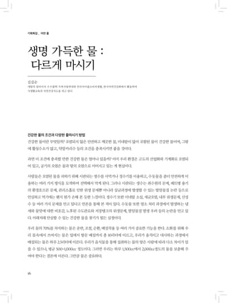 16
건강한 물의 조건과 다양한 물마시기 방법
건강한 물이란 무엇일까? 오염되지 않은 안전하고 깨끗한 물, 미네랄이 많이 포함된 물이 건강한 물이며, 그밖
에 활성수소가 많고, 약알카리수 등의 조건을 충족시키면 좋을 것이다.
과연 이 조건에 충족할 만한 건강한 물은 얼마나 있을까? 이미 우리 환경은 고도의 산업화와 기계화로 오염되
어 있고, 공기의 오염은 물과 땅의 오염으로 이어지고 있는 게 현실이다.
사람들은 오염된 물을 피하기 위해 시판되는 생수를 사먹거나 정수기를 이용하고, 수돗물을 좀더 안전하게 이
용하는 여러 가지 방식을 모색하여 선택해서 먹게 된다. 그러나 시판되는 생수는 취수원의 문제, 패트병 용기
의 환경호르몬 문제, 관리소홀로 인한 위생 문제뿐 아니라 살균과정에 발생할 수 있는 발암물질 논란 등으로
안심하고 먹기에는 왠지 뭔가 손해 본 듯한 느낌이다. 정수기 또한 미네랄 소실, 세균오염, 내부 위생문제, 산성
수 등 여러 가지 문제를 안고 있다고 언론을 통해 본 적이 있다. 수돗물 또한 염소 처리 과정에서 발생하는 냄
새와 물맛에 대한 비호감, 노후된 수도관로와 저장탱크의 위생문제, 발암물질 발생 우려 등의 논란을 안고 있
다. 이래저래 안심할 수 있는 건강한 물을 찾기가 힘든 실정이다.
우리 몸의 70%를 차지하는 물은 운반, 조절, 순환, 배설작용 등 여러 가지 중요한 기능을 한다. 소화를 위해 우
리 몸속에서 쓰여지는 물은 입에서 항문 배설까지 총 10리터에 이르고, 우리가 움직이고 대사하는 과정에서
배설되는 물은 하루 2.5리터에 이른다. 우리가 음식물을 통해 섭취하는 물의 양은 사람에 따라 다소 차이가 있
을 수 있으나, 평균 500~1,000cc 정도이다. 그러면 우리는 하루 1,500cc에서 2,000cc정도의 물을 보충해 주
여야 한다는 결론에 이른다. 그만큼 물은 중요하다.
생명 가득한 물 :
다르게 마시기
김길순
세딸의 엄마이자 수수팥떡 가족사랑연대와 안산아이쿱소비자생협, 한국자연건강회에서 활동하며
식생활교육과 자연건강지도를 하고 있다
기획특집 _ 어떤 물
 