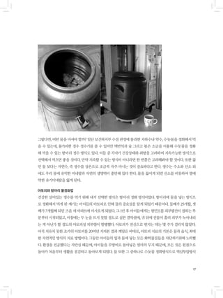 17
그렇다면, 어떤 물을 마셔야 할까? 일단 보건복지부 수질 판정에 통과한 지하수나 약수, 수돗물을 정화해서 먹
을 수 있는데, 불가피한 경우 정수기를 쓸 수 있지만 맥반석과 숯 그리고 볶은 소금을 이용해 수돗물을 정화
해 먹을 수 있는 항아리 정수 방식도 있다. 이들 중 각자가 건강상태와 취향을 고려하여 지속가능한 방식으로
선택해서 먹으면 좋을 것이다. 만약 지속할 수 있는 방식이 아니라면 한 번쯤은 고려해봐야 할 것이다. 또한 끓
인 물 보다는 자연수, 즉 생수를 상온으로 조금씩 자주 마시는 것이 중요하다고 한다. 생수는 수소와 산소 외
에도 우리 몸에 유익한 미네랄과 자연의 생명력이 충만해 있다 한다. 물을 끓이게 되면 산소를 비롯하여 열에
약한 유기미네랄을 잃게 된다.
아토피와 항아리 물정화법
건강한 살아있는 생수를 먹기 위해 내가 선택한 방식은 항아리 정화 방식이었다. 항아리에 물을 넣는 방식으
로 정화해서 먹게 된 계기는 아이들의 아토피로 인해 물의 중요성을 알게 되었기 때문이다. 둘째가 25개월, 셋
째가 7개월째 되던 즈음 새 아파트에 이사오게 되었다. 그 1년 후 아이들에게는 원인모를 피부발진이 접히는 부
분부터 시작되었고, 아침에는 두 눈을 뜨지 못할 정도로 심한 결막염에, 귀 뒤에 진물이 흘러 피부가 녹아내리
는 게 아닌가 할 정도의 아토피성 피부염이 발병했다. 아토피가 전신으로 번지는 데는 몇 주가 걸리지 않았다.
아직 치유치 못한 조카의 아토피를 20여년 지켜본 결과 깨달은 바대로, 아토피 치료의 기본은 물과 음식, 최대
한 자연적인 방식의 치료 방법이다. 그동안 아이들의 입과 몸에 닿는 모든 화학물질들을 차단하기위해 노력했
다. 환경을 전공했다는 자만심 때문에, 아이들을 무방비로 몰아넣은 엄마의 무지 때문에, 모든 것은 원점으로
돌아가 처음부터 생활을 점검하고 돌아보게 되었다. 물 또한 그 중하나로 수돗물 정화방식으로 역삼투압방식
 