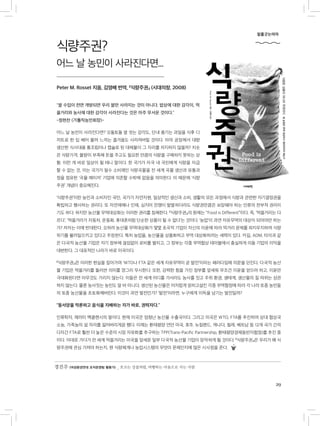 29
식량주권?
어느 날 농민이 사라진다면...
Peter M. Rosset 지음, 김영배 번역, 『식량주권』 (시대의창, 2008)
“쌀 수입이 전면 개방되면 우리 쌀만 사라지는 것이 아니다. 밥상에 대한 감각이, 먹
을거리와 농사에 대한 감각이 사라진다는 것은 아주 무서운 것이다.”
-정현찬 (가톨릭농민회장)-
어느 날 농민이 사라진다면? 오돌토돌 쌀 씻는 감각도, 단내 풍기는 과일을 식후 디
저트로 한 입 베어 물며 느끼는 즐거움도 사라져버릴 것이다. 아마 공장에서 대량
생산한 식사대용 통조림이나 캡슐로 된 대체물이 그 자리를 차지하지 않을까? 치솟
은 식량가격, 물량이 부족해 돈을 주고도 필요한 만큼의 식량을 구매하지 못하는 상
황. 이런 게 바로 일상이 될 테니 말이다. 한 국가가 자국 내 국민에게 식량을 자급
할 수 없는 것, 이는 국가가 필수 소비재인 식량곡물을 전 세계 곡물 생산과 유통과
정을 점유한 ‘곡물 메이저’ 기업에 의존할 수밖에 없음을 의미한다. 이 때문에 ‘식량
주권’ 개념이 중요해진다.
‘식량주권’이란 농민과 소비자인 국민, 국가가 자연자원, 일상적인 생산과 소비, 생활의 모든 과정에서 식량과 관련한 자기결정권을
확립하고 행사하는 권리다. 또 자연재해나 인재, 심지어 전쟁이 발발하더라도 식량권만큼은 보장돼야 하는 인류의 천부적 권리이
기도 하다. 하지만 농산물 무역대상화는 이러한 권리를 침해한다. 『식량주권』의 원제는 “Food is Different”이다. 즉, ‘먹을거리는 다
르다’, ‘먹을거리가 자동차, 운동화, 휴대폰처럼 단순한 상품이 될 수 없다’는 것이다. ‘농업’이 과연 자유무역의 대상이 되어야만 하는
가? 저자는 이에 반대한다. 오히려 농산물 무역대상화가 몇몇 초국적 기업이 자신의 이윤에 따라 먹거리 문제를 좌지우지하며 식량
위기를 불러일으키고 있다고 주장한다. 특히 농업을, 농산물을 상품화하고 무역 대상화하려는 세력이 있다. 카길, ADM, 타이과 같
은 다국적 농산물 기업은 자기 정부에 끊임없이 로비를 펼치고, 그 정부는 각종 무역협상 테이블에서 충실하게 이들 기업의 이익을
대변한다. 그 대표적인 나라가 바로 미국이다.
『식량주권』은 이러한 현실을 짚어가며 ‘WTO나 FTA 같은 세계 자유무역이 곧 발전’이라는 패러다임에 의문을 던진다. 다국적 농산
물 기업은 먹을거리를 둘러싼 의미를 깡그리 무시한다. 또한, 강력한 힘을 가진 정부를 앞세워 무조건 이윤을 얻으려 하고, 이윤만
극대화된다면 아무것도 가리지 않는다. 이들은 전 세계 어디를 가서라도 농사를 짓고 주위 환경, 생태계, 생산물의 질 따위는 상관
하지 않는다. 물론 농사짓는 농민도 알 바 아니다. 생산된 농산물은 어지럽게 얽히고설킨 각종 무역협정에 따라 각 나라 토종 농민들
의 토종 농산물을 초토화해버린다. 이것이 과연 발전인가? ‘발전’이라면, 누구에게 이득을 남기는 발전일까?
“동서양을 막론하고 음식을 지배하는 자가 바로, 권력자다.”
인류학자, 제러미 맥클랜시의 말이다. 현재 미국은 엄청난 농산물 수출국이다. 그리고 미국은 WTO, FTA를 추진하며 상대 협상국
소농, 가족농의 설 자리를 잃어버리게끔 했다. 이제는 환태평양 연안 미국, 호주, 뉴질랜드, 캐나다, 칠레, 베트남 등 12개 국가 간의
다자간 FTA로 훨씬 더 높은 수준의 시장 자유화를 추구하는 TPP(Trans-Pacific Partnership, 환태평양경제동반자협정)를 추진 중
이다. 이대로 가다가 전 세계 먹을거리는 미국을 앞세운 일부 다국적 농산물 기업이 장악하게 될 것이다. 『식량주권』은 우리가 왜 식
량주권에 관심 가져야 하는지, 현 식량체계나 농업시스템의 무엇이 문제인지에 많은 시사점을 준다.
밑줄긋는여자
경진주 (여성환경연대 조직운영팀 활동가) _ 흐르는 강물처럼, 여행하는 마음으로 사는 사람
 