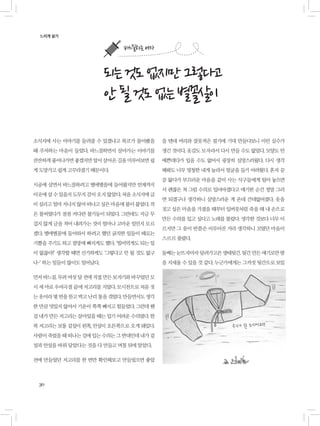 30
소식지에 사는 이야기를 들려줄 수 있겠냐고 복코가 물어봤을
때 주저하는 마음이 들었다. 바느질하면서 살아가는 이야기를
잔잔하게풀어나가면좋겠지만앞서살아온길을미루어보면쉽
게 도망가고 쉽게 고꾸라졌기 때문이다.
시골에 살면서 바느질하려고 별에별꼴에 들어왔지만 언제까지
이곳에살수있을지도무지감이오지않았다.처음소식지에글
이실리고얼마지나지않아떠나고싶은마음에불이붙었다.작
은 불씨였다가 점점 커다란 불기둥이 되었다. 그런데도 지금 무
겁지 않게 글을 적어 내려가는 것이 얼마나 고마운 일인지 모르
겠다. 별에별꼴에 들어와서 하려고 했던 굵직한 일들이 때로는
기쁨을 주기도 하고 절망에 빠지게도 했다. ‘빌어먹게도 되는 일
이 없잖아!’ 생각할 때면 신기하게도 ‘그렇다고 안 될 것도 없구
나-’ 하는 일들이 많이도 일어났다.
먼저바느질.무려여섯달전에직접만든보자기와바꾸었던모
시 세 마로 우여곡절 끝에 저고리를 지었다. 모시천으로 처음 짓
는옷이라몇번을뜯고박고난리통을겪었다.만들면서도생각
한 만큼 멋있지 않아서 기운이 쭉쭉 빠지고 힘들었다. 그런데 웬
걸 내가 만든 저고리는 살아있을 때는 입기 어려운 수의였다. 한
복 저고리는 보통 겉섶이 왼쪽, 안섶이 오른쪽으로 오게 돼있다.
사람이죽었을때떠나는길에입는수의는그반대인데내가겉
섶과 안섶을 바꿔 달았다는 것을 다 만들고 며칠 뒤에 알았다.
전에 만들었던 저고리를 한 번만 확인해보고 만들었으면 좋았
느리게 살기
되는것도없지만그렇다고
안될것도없는별꼴살이
을 텐데 머리와 잘못적은 필기에 기대 만들다보니 이런 실수가
생긴 것이다. 옷감도 모자라서 다시 만들 수도 없었다. 모양도 안
예쁜데다가 입을 수도 없어서 굉장히 실망스러웠다. 다시 생각
해봐도 너무 멍청한 내게 놀라서 얼굴을 들기 어려웠다. 혼자 끙
끙 앓다가 부끄러운 마음을 같이 사는 식구들에게 털어 놓으면
서 괜찮은 척 그럼 수의로 입어야겠다고 얘기한 순간 정말 그러
면 되겠구나 생각하니 실망스러운 게 온데 간데없어졌다. 옷을
짓고 싶은 마음을 가졌을 때부터 입버릇처럼 죽을 때 내 손으로
만든 수의를 입고 싶다고 노래를 불렀다. 생각한 것보다 너무 이
르지만 그 꿈이 반쯤은 이루어진 거라 생각하니 꼬였던 마음이
스르르 풀렸다.
둘째는눈뜨자마자달려가고픈생태뒷간.뒷간만든얘기로만밤
을 지새울 수 있을 것 같다. 누군가에게는 그까짓 뒷간으로 보일
바느질하는 여자
 