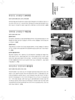 37
달팽이뉴스
환경건강 교육활동가 보따리안
모임지기 김민재/ 공병향, 권선숙, 조은아, 손미례, 함정희
보따리안은 8월, 잠깐의 휴식을 뒤로 하고 열심히 서울 전지역을 돌아다니며 강의를 하고 있답니다. 서
서히 강의는 마무리 되어 가고, <여성의 몸 여성의 지혜>를 읽으며 우리들의 몸에 대해 열심히 익히고
배우고 있습니다. 더욱 활기차고 보람찬 나날을 위하여 노력중이랍니다. 보따리안 화이팅!!!! _ 김민재
생태텃밭 교육활동가 이랑고랑
모임지기 유경미/ 공경민, 조미순
동북지역 이야기
정수초등학교, 삼양초등학교 친구들과 함께 봄작물을 갈무리하고 가을 김장채소를 심었습니다. 이대
목동병원 허브 밭에는 꽃과 향기가 만발합니다. 허브차로 시작하는 텃밭활동은 서로의 향기를 전하
는 시간입니다. _ 유경미
성북지역 이야기
7,8월 성북에 있는 도서관에서 `정수초 텃밭 선생님들과 함께하는 수다모임` 진행했습니다. 텃밭에 관
심이 있는 주민들과 4차례 만남을 통해 먹거리,친환경액비,바늘질 등 짧지만 알찬 시간을 보냈답니
다. _ 공경민
남서지역, 빨간장화 이야기
제법 바람이 서늘해지는 이때… 텃밭에서는 무슨 일이 벌어질까요? 가을작물을 심어 겨울을 지내는
지혜가 필요한시기이지요. 시멘트로 몸을 감싸고 사는 도시에서는 흙을 만난다는 것 자체가 소중한
인연이니까요. 텃밭이 없으면 만들자!! 우리의 상자텃밭… 구로 문학의 집 친구들과 주변의 훈훈함으
로 이뤄진 텃밭♥ 풍작을 이뤄 우리 손으로 김장하며 이웃과 나눌 수 있기를 꿈꾸며… 오늘도 텃밭에
서 땀을 흘립니다. _ 조미순
대사증후군 건강안내자 애지중지
모임지기 공병향 / 채은순, 홍민자, 조미순, 이선임
애지중지와 함께한 지 4년. 여성의 건강, 우리 사회 돌봄이 필요한곳을 대상을 강의하고 있다는 자부
심만큼 스스로도 게을러지지 않도록, 격주로 모여 책모임과 회의 속에서 스스로를 채울 줄 아는 멋진
뇨자들 속에 함께한다는 즐거움이 있습니다. 서로의 이끔덕분에 이제는 함께 고민하고 이야기할 수
있게 되어 이 또한 즐겁습니다. 그리고, 우리의 이야기를 듣고자 하는 곳이 있으니 이 또한 즐겁지 않
으리… 이것이 진정한 愛之重之 三樂이 아닐까 싶습니다. 올해 함께한 탈학교 친구들과 수업은 여러
가지 헤프닝도 있었지만, 생각보다 호응도 컸고 재미있었습니다. 애지중지가 맡은 다음 수업은 다문화
가족지원센터인데 외국어공부? 를 해야 할까 하며, 우리의 이야기가 잘 전달되길 바라는 고민과 고민
속에서 오늘도 공부합니다. _ 조미순
교육활동가
이야기
 