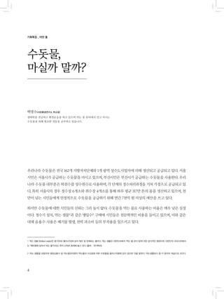 4
수돗물,
마실까 말까?
우리나라 수돗물은 전국 162개 지방자치단체와 1개 광역 상수도사업자에 의해 생산되고 공급되고 있다. 서울
시민은 서울시가 공급하는 수돗물을 마시고 있으며, 부산시민은 부산시가 공급하는 수돗물을 사용한다. 우리
나라 수돗물 대부분은 하천수를 상수원수로 사용하며, 각 단계의 정수처리과정을 거쳐 가정으로 공급되고 있
다. 특히 서울시의 경우 정수장 6개소와 취수장 4개소를 통해 하루 평균 317만 톤의 물을 생산하고 있으며, 천
만이 넘는 시민들에게 안정적으로 수돗물을 공급하기 위해 연간 7천억 원 이상의 예산을 쓰고 있다.
하지만 수돗물에 대한 시민들의 신뢰는 그리 높지 않다. 수돗물을 먹는 물로 사용하는 비율은 매우 낮은 실정
이다. 정수기 설치, 먹는 샘물1)
과 같은 병입수2)
구매에 시민들은 천문학적인 비용을 들이고 있으며, 이와 같은
대체 음용수 사용은 폐기물 발생, 전력 과소비 등의 부작용을 일으키고 있다.
1 먹는 샘물 (Bottled water)은 용기(주로 플라스틱)에 담아 제조 및 판매하는 물이다. 먹는 샘물은 대한민국에서 ‘먹는 물 관리 법’에 의한 공식적인 명칭이며, 대한민국 국어사전에서
는 “페트병에 담아서 파는 물”이라는 뜻의 신어로 등재해 놓고 있다. (출처 : 위키백과)
2 먹는 샘물을 포함하여 해양심층수 등 먹는물관리법의 먹는물과 수도법에 의한 수돗물을 플라스틱병에 담아 생산한 것을 말한다. 먹는샘물보다 좀 더 광의의 개념으로 쓰인다.
백명수(시민환경연구소 부소장)
생태학을 전공하고 환경운동을 하고 있으며 먹는 물 분야에서 믿고 마시는
수돗물을 위해 필요한 것들을 공부하고 있습니다.
기획특집 _ 어떤 물
 