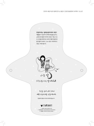 한국과 네팔 여성이 함께 만드는 즐겁고 건강한 월경문화 프로젝트 ‘나는 달’
면생리대는 일회용생리대의 대안!
재활용이 가능해 지구에게 부담을 덜 주고,
순면으로 만들어 우리의 건강도 지킬 수 있
죠. 도안을 천에 대고 오려서 예쁜 면생리대
를 만들어 보세요 :) 2cm 정도 넉넉하게 도
안을 그리면 됩니다.
 