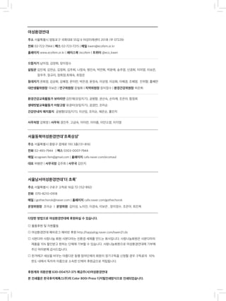 여성환경연대
주소 서울특별시 영등포구 국회대로 55길 6 여성미래센터 201호 (우 07229)
전화 02-722-7944 | 팩스 02-723-7215 | 메일 kwen@ecofem.or.kr
홈페이지 www.ecofem.or.kr | 페이스북 /ecofem | 트위터 @eco_kwen
으뜸지기 남미정, 김양희, 장이정수
살림꾼 김민재, 김연순, 김정희, 김주희, 나정숙, 명진숙, 박연희, 박윤애, 송주영, 신경희, 이미영, 이보은, 	
장우주, 정규리, 정희정,최재숙, 최정은
등대지기 권희정, 김상희, 김혜정, 문미란, 박은경, 윤정숙, 이상영, 이상화, 이혜경, 조혜영, 진위향, 홍혜란
대안생활위원장 이보은 | 연구위원장 장필화 | 지역위원장 장이정수 | 환경건강위원장 하은희
환경건강교육활동가 보따리안 김민재(모임지기), 공병향, 권선숙, 손미례, 조은아, 함정희
생태텃밭교육활동가 이랑고랑 유경미(모임지기), 공경민, 조미순
건강안내자 애지중지 공병향(모임지기), 이선임, 조미순, 채은순, 홍민자
사무처장 강희영 | 사무처 경진주, 고금숙, 이미란, 이아름, 이안소영, 이지영
서울동북여성환경연대‘초록상상’
주소 서울특별시 중랑구 겸재로 193 3층(131-816)
전화 02-493-7944	 | 팩스 0303-0007-7944
메일 ecogreen.fem@gmail.com | 홈페이지 cafe.naver.com/ecomaul
대표 허병란 | 사무국장 김주희 | 사무국 김민지
서울남서여성환경연대‘더 초록’
주소 서울특별시 구로구 고척로 16길 72 (152-892)
전화 070-8210-0918
메일 | gothechorok@naver.com | 홈페이지 cafe.naver.com/gothechorok
운영위원장 조미순 | 운영위원 김미성, 노미진, 이경숙, 이보은 , 장이정수, 조은아, 최진옥
다양한 방법으로 여성환경연대에 후원하실 수 있습니다.
□ 물품후원 및 자원활동
□ 여성환경연대 해피로그 해피빈 후원 http://happylog.naver.com/kwen21.do
□ 샤본다마 사랑나눔 회원 샤본다마는 친환경 세제를 만드는 회사입니다. 사랑나눔회원은 샤본다마의 	
제품을 15% 할인받고 원하는 단체에 기부할 수 있습니다. 사랑나눔회원으로 여성환경연대에 기부해
주신 여러분께 감사드립니다.
□ 한겨레21 세상을 바꾸는 아름다운 동행 참여단체의 회원이 정기구독을 신청할 경우 구독료의 10%
한도 내에서 독자의 이름으로 소속한 단체의 후원금으로 적립됩니다.
후원계좌 외환은행 630-004757-375 예금주(사)여성환경연대
본 인쇄물은 한국후지제록스(주)의 Color 800i Press 디지털인쇄방식으로 인쇄되었습니다.
 