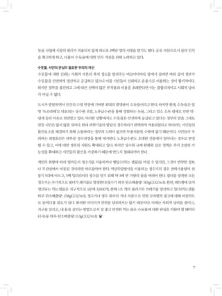 7
돗물 사업에 시장의 원리가 적용되지 않게 하도록 2백만 명의 서명을 받기도 했다. 공유 자산으로서 물의 인식
을 확고하게 하고, 더불어 수돗물에 대한 인식 개선을 위해 노력하고 있다.
수돗물, 시민의 관심이 필요한 우리의 자산
수돗물에 대한 신뢰는 사회적 자본의 축적 정도를 알려주는 바로미터이다. 앞에서 살펴본 바와 같이 정부가
수돗물을 안전하게 생산하고 공급하고 있으니 이를 시민들이 신뢰하고 음용수로 이용하는 것이 합리적이다.
하지만 정부를 불신하고 그에 따른 선택이 많은 부작용과 비용을 초래한다면 이는 불합리적이고 사회적 낭비
가 아닐 수 없다.
도시가 발달하면서 인간의 수명 연장에 기여한 최대의 발명품이 수돗물이라고 한다. 하지만 현재, 수돗물은 일
명 ‘녹조라떼’로 대표되는 상수원 오염, 노후급수관을 통해 경험하는 녹물, 그리고 염소 소독 냄새로 인한 맛·
냄새 등의 이유로 외면받고 있다. 이러한 상황에서도 수돗물은 안전하게 공급되고 있다는 정부의 말을 그대로
믿을 시민은 많지 않을 것이다. 현대 과학기술의 발달로 정수처리가 완벽하게 적용되었다고 하더라도 시민들의
불안요소를 해결하기 위해 소통하려는 정부의 노력이 없으면 무용지물일 수밖에 없기 때문이다. 시민들이 우
려하는 위험요인은 대부분 정수과정을 통해 제거된다. 노후급수관도 오래된 건물에서 일어나는 경우로 한정
될 수 있고, 이에 대한 정부의 지원도 확대되고 있다. 하지만 상수원 규제 완화와 같은 정책은 추가 오염의 가
능성을 확대하고 시민들의 불신을 가중하기 때문에 반드시 철회되어야 한다.
개인의 취향에 따라 얼마든지 정수기를 이용하거나 병입수(먹는 샘물)를 마실 수 있지만, 그것이 빈약한 정보
나 무관심에서 비롯된 것이라면 바로잡아야 한다. 역삼투압방식을 이용하는 정수기의 경우 전력사용량이 선
풍기 5대에 이르고, 5백 밀리리터의 정수를 얻기 위해 약 3배 반 가량의 물을 버려야 한다. 필터를 장착한 모든
정수기는 주기적으로 필터가 폐기물로 발생한다(정수기 하루 탄소배출량: 501gCO2/m3). 한편, 페트병에 담겨
생산되는 먹는샘물은 지구적으로 1분에 3,000개, 한해 1조 개의 플라스틱 쓰레기를 양산하고 있다(먹는샘물
하루 탄소배출량: 238gCO2/m3). 정수기나 생수 회사의 거대 자본으로 인한 무차별적 광고에 대해 비판적으
로 들여다볼 필요가 있다. 화려한 이미지가 안전을 담보하지는 않기 때문이다. 이제는 사회적 낭비를 줄이고,
지구를 살리고, 내 몸을 살리는 방법으로서 질 좋고 안전한 먹는 물로 수돗물에 대한 관심을 키워야 할 때이다
(수돗물 하루 탄소배출량: 0.3gCO2/m3).
 