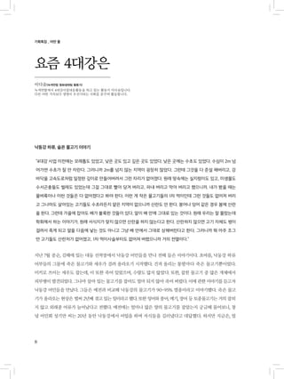 8
기획특집 _ 어떤 물
요즘 4대강은
낙동강 하류, 슬픈 물고기 이야기
“4대강 사업 이전에는 모래톱도 있었고, 낮은 곳도 있고 깊은 곳도 있었다. 낮은 곳에는 수초도 있었다. 수심이 2m 넘
어가면 수초가 잘 안 자란다. 그러니까 2m를 넘지 않는 지역이 굉장히 많았다. 그런데 그것을 다 준설 해버리고, 강
바닥을 고속도로처럼 일정한 깊이로 만들어버려서 그런 자리가 없어졌다. 원래 땅속에는 실지렁이도 있고, 미생물도
수서곤충들도 벌레도 있었는데 그걸 그대로 빨아 당겨 버리고, 파내 버리고 막아 버리고 했으니까. 내가 봤을 때는
물벼룩이나 이런 것들은 다 없어졌다고 봐야 한다. 이런 게 작은 물고기들의 1차 먹이인데 그런 것들도 없어져 버리
고 그나마도 살아있는 고기들도 수초라든지 얕은 지역이 없으니까 산란도 안 한다. 붕어나 잉어 같은 경우 봄에 산란
을 한다. 그런데 가을에 잡아도 배가 불룩한 것들이 있다. 알이 배 안에 그대로 있는 것이다. 원래 우리는 잘 몰랐는데
학회에서 하는 이야기가, 원래 서식지가 맞지 않으면 산란을 하지 않는다고 한다. 산란하지 않으면 고기 자체도 병이
걸려서 죽게 되고 알을 다음에 낳는 것도 아니고 그냥 배 안에서 그대로 상해버린다고 한다. 그러니까 뭐 아주 조그
만 고기들도 산란처가 없어졌고, 1차 먹이사슬부터도 없어져 버렸으니까 거의 전멸이다.”
지난 7월 중순, 김해에 있는 대동 선착장에서 낙동강 어민들을 만나 전해 들은 이야기이다. 초여름, 낙동강 하류
어부들의 그물에 죽은 물고기와 새우가 걸려 올라오기 시작했다. 건져 올리는 통발마다 죽은 물고기뿐이었다.
미끼로 쓰이는 새우도 잡는데, 이 또한 죽어 있었으며, 수량도 많지 않았다. 또한, 잡힌 물고기 중 많은 개체에서
피부병이 발견되었다. 그나마 살아 있는 물고기를 잡아도 얼마 되지 않아 죽어 버렸다. 이에 관한 이야기를 듣고자
낙동강 어민들을 만났다. 그들은 예전과 비교해 낙동강의 물고기가 90~95% 멸종이라고 이야기했다. 죽은 물고
기가 올라오는 현상은 벌써 2년째 겪고 있는 일이라고 했다. 또한 잉어와 붕어, 메기, 장어 등 토종물고기는 거의 잡히
지 않고 외래종 어류가 늘어났다고 전했다. 예전에는 얼마나 많은 양의 물고기를 잡았는지 궁금해 물어보니, 창
녕 어민회 성기만 씨는 20년 동안 낙동강에서 어업을 하며 자식들을 길러냈다고 대답했다. 하지만 지금은, 얼
이다솜(녹색연합 평화생태팀 활동가)
녹색연합에서 4대강사업대응활동을 하고 있는 활동가 이다솜입니다.
다른 어떤 가치보다 생명이 우선시되는 사회를 꿈꾸며 활동합니다.
 
