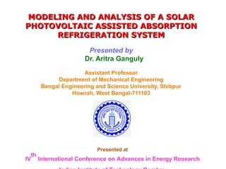 MODELING AND ANALYSIS OF A SOLAR
PHOTOVOLTAIC ASSISTED ABSORPTION
REFRIGERATION SYSTEM
Presented by
Dr. Aritra Ganguly
Assistant Professor
Department of Mechanical Engineering
Bengal Engineering and Science University, Shibpur
Howrah, West Bengal-711103

IV

th

Presented at

International Conference on Advances in Energy Research

 