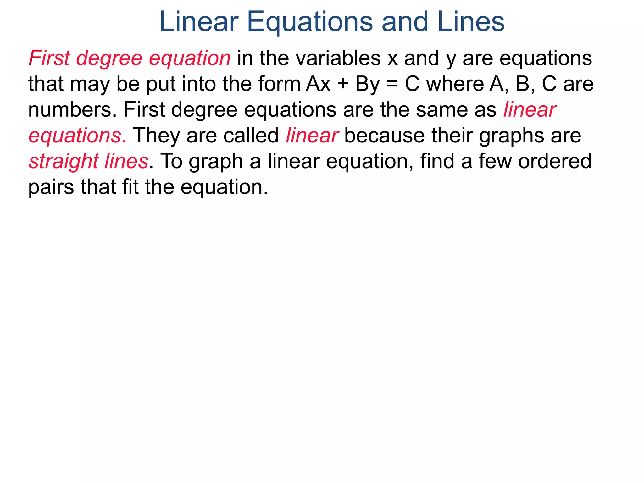 First degree equation in the variables x and y are equations
that may be put into the form Ax + By = C where A, B, C are
numbers. First degree equations are the same as linear
equations. They are called linear because their graphs are
straight lines. To graph a linear equation, find a few ordered
pairs that fit the equation.
Linear Equations and Lines
 