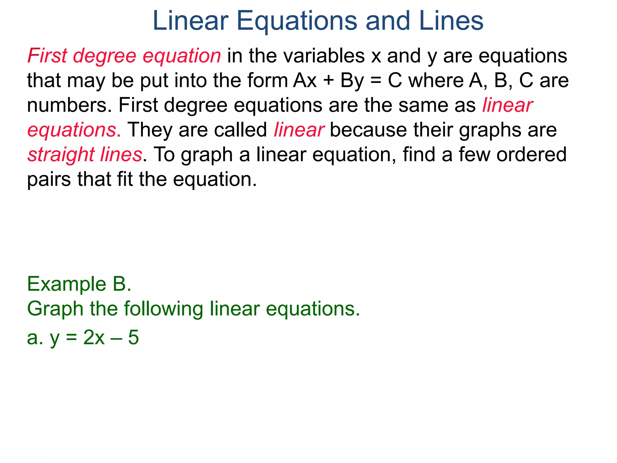 First degree equation in the variables x and y are equations
that may be put into the form Ax + By = C where A, B, C are
numbers. First degree equations are the same as linear
equations. They are called linear because their graphs are
straight lines. To graph a linear equation, find a few ordered
pairs that fit the equation.
Example B.
Graph the following linear equations.
a. y = 2x – 5
Linear Equations and Lines
 