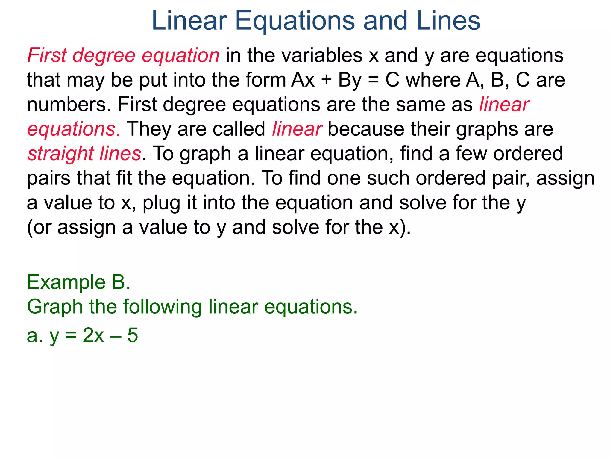 First degree equation in the variables x and y are equations
that may be put into the form Ax + By = C where A, B, C are
numbers. First degree equations are the same as linear
equations. They are called linear because their graphs are
straight lines. To graph a linear equation, find a few ordered
pairs that fit the equation. To find one such ordered pair, assign
a value to x, plug it into the equation and solve for the y
(or assign a value to y and solve for the x).
Example B.
Graph the following linear equations.
a. y = 2x – 5
Linear Equations and Lines
 