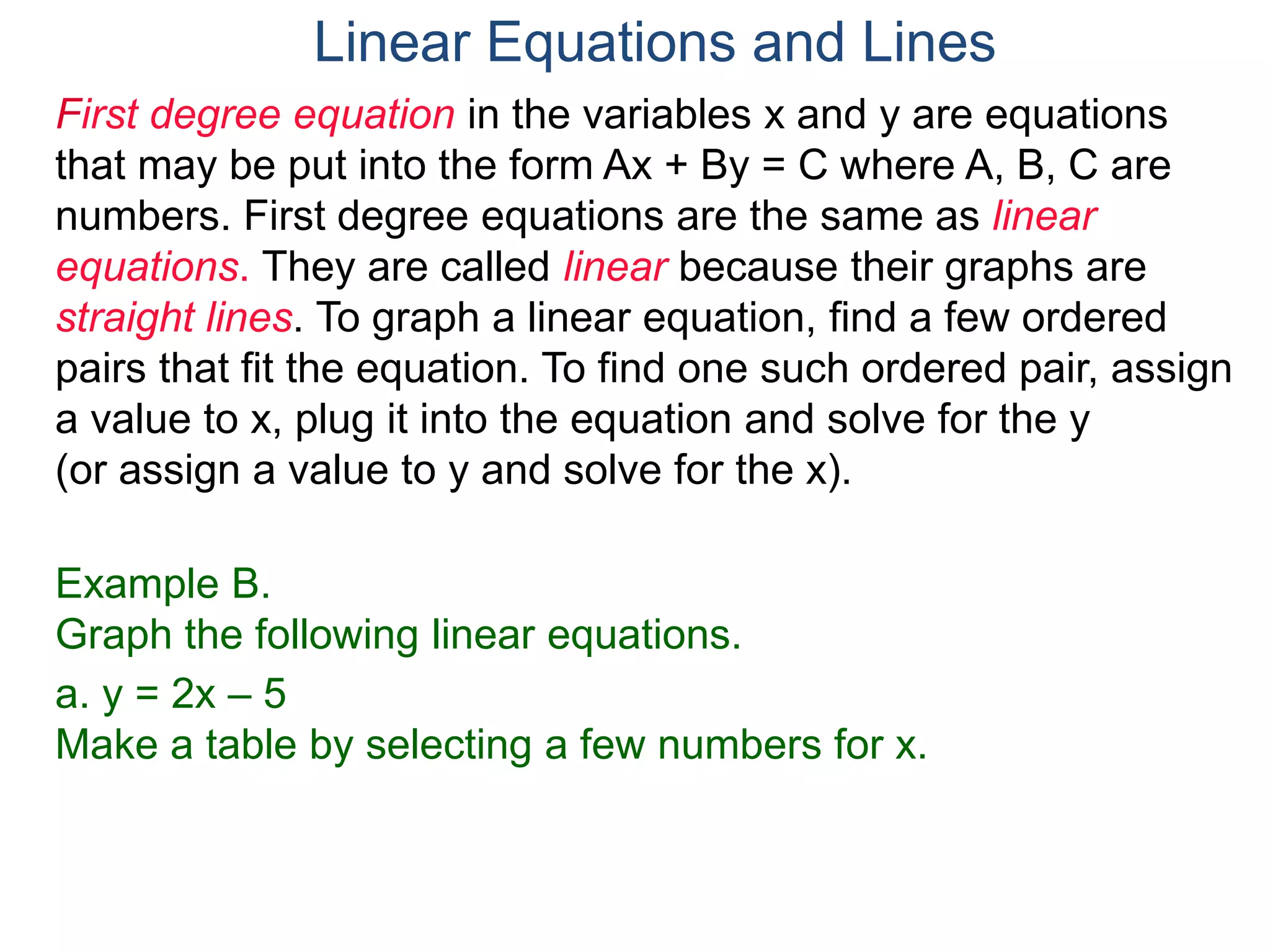 First degree equation in the variables x and y are equations
that may be put into the form Ax + By = C where A, B, C are
numbers. First degree equations are the same as linear
equations. They are called linear because their graphs are
straight lines. To graph a linear equation, find a few ordered
pairs that fit the equation. To find one such ordered pair, assign
a value to x, plug it into the equation and solve for the y
(or assign a value to y and solve for the x).
Example B.
Graph the following linear equations.
a. y = 2x – 5
Make a table by selecting a few numbers for x.
Linear Equations and Lines
 