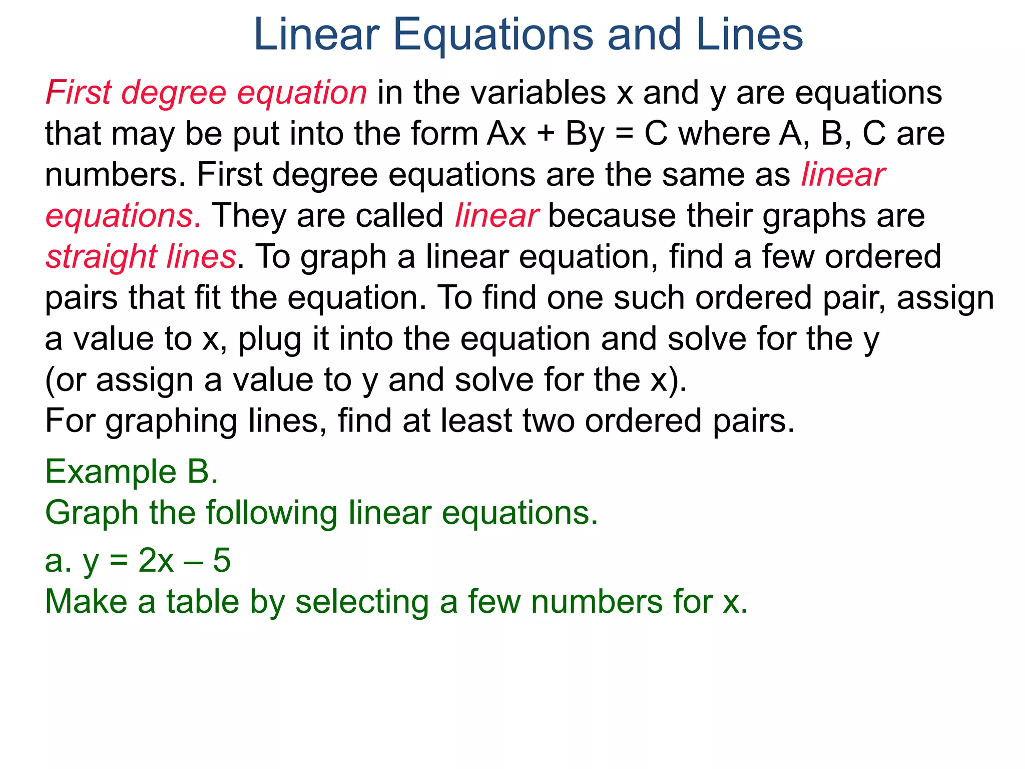 First degree equation in the variables x and y are equations
that may be put into the form Ax + By = C where A, B, C are
numbers. First degree equations are the same as linear
equations. They are called linear because their graphs are
straight lines. To graph a linear equation, find a few ordered
pairs that fit the equation. To find one such ordered pair, assign
a value to x, plug it into the equation and solve for the y
(or assign a value to y and solve for the x).
For graphing lines, find at least two ordered pairs.
Example B.
Graph the following linear equations.
a. y = 2x – 5
Make a table by selecting a few numbers for x.
Linear Equations and Lines
 