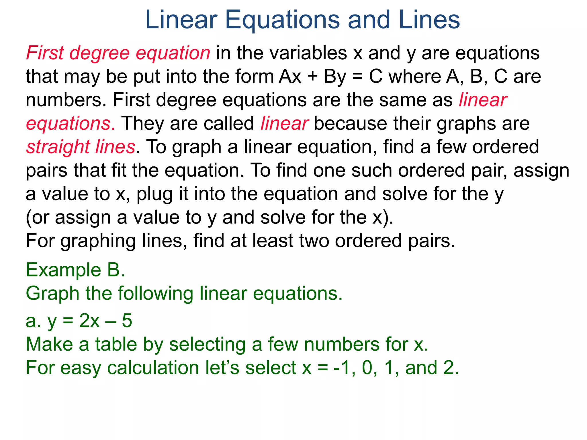 First degree equation in the variables x and y are equations
that may be put into the form Ax + By = C where A, B, C are
numbers. First degree equations are the same as linear
equations. They are called linear because their graphs are
straight lines. To graph a linear equation, find a few ordered
pairs that fit the equation. To find one such ordered pair, assign
a value to x, plug it into the equation and solve for the y
(or assign a value to y and solve for the x).
For graphing lines, find at least two ordered pairs.
Example B.
Graph the following linear equations.
a. y = 2x – 5
Make a table by selecting a few numbers for x.
For easy calculation let’s select x = -1, 0, 1, and 2.
Linear Equations and Lines
 