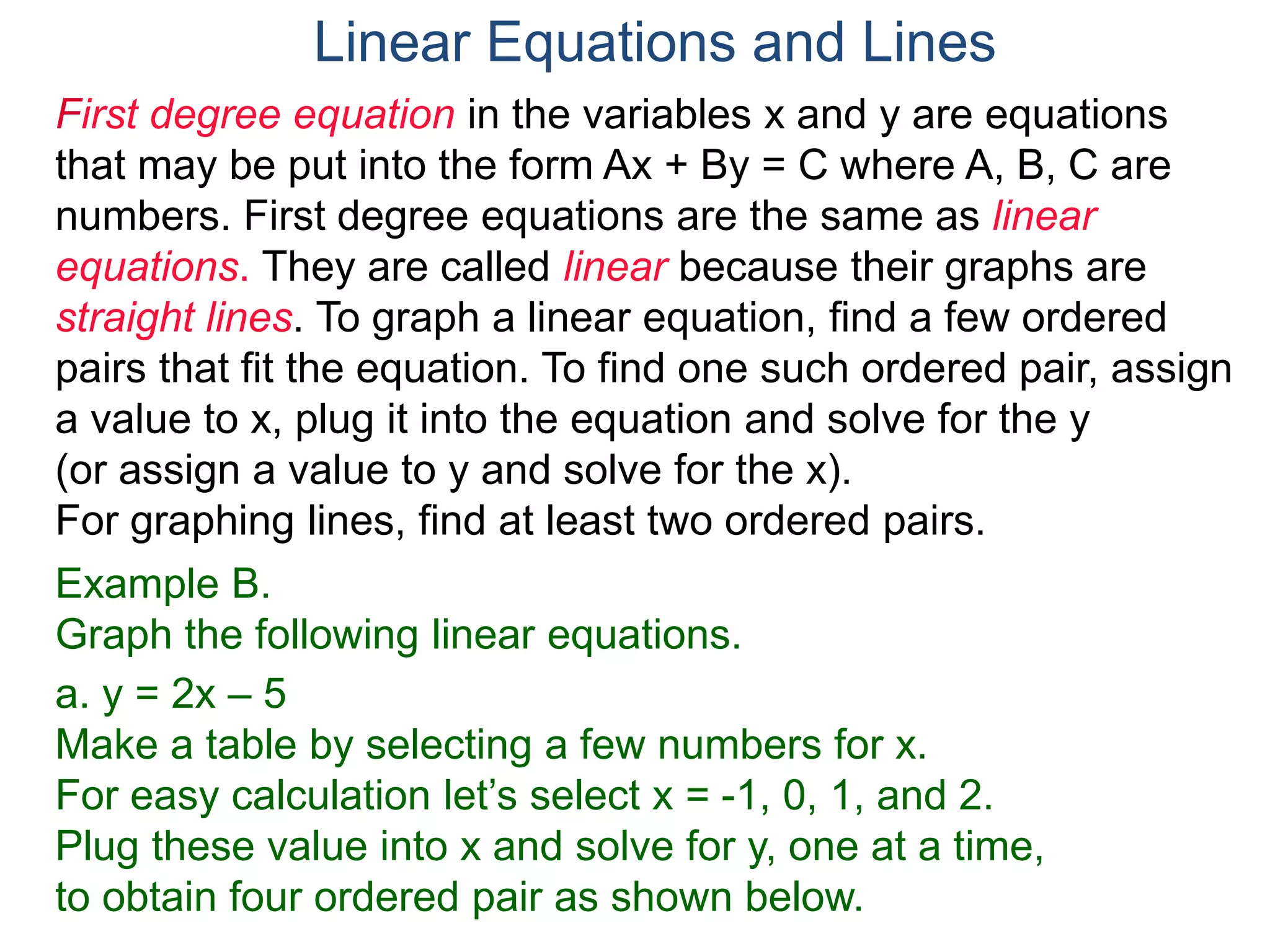 First degree equation in the variables x and y are equations
that may be put into the form Ax + By = C where A, B, C are
numbers. First degree equations are the same as linear
equations. They are called linear because their graphs are
straight lines. To graph a linear equation, find a few ordered
pairs that fit the equation. To find one such ordered pair, assign
a value to x, plug it into the equation and solve for the y
(or assign a value to y and solve for the x).
For graphing lines, find at least two ordered pairs.
Example B.
Graph the following linear equations.
a. y = 2x – 5
Make a table by selecting a few numbers for x.
For easy calculation let’s select x = -1, 0, 1, and 2.
Plug these value into x and solve for y, one at a time,
to obtain four ordered pair as shown below.
Linear Equations and Lines
 