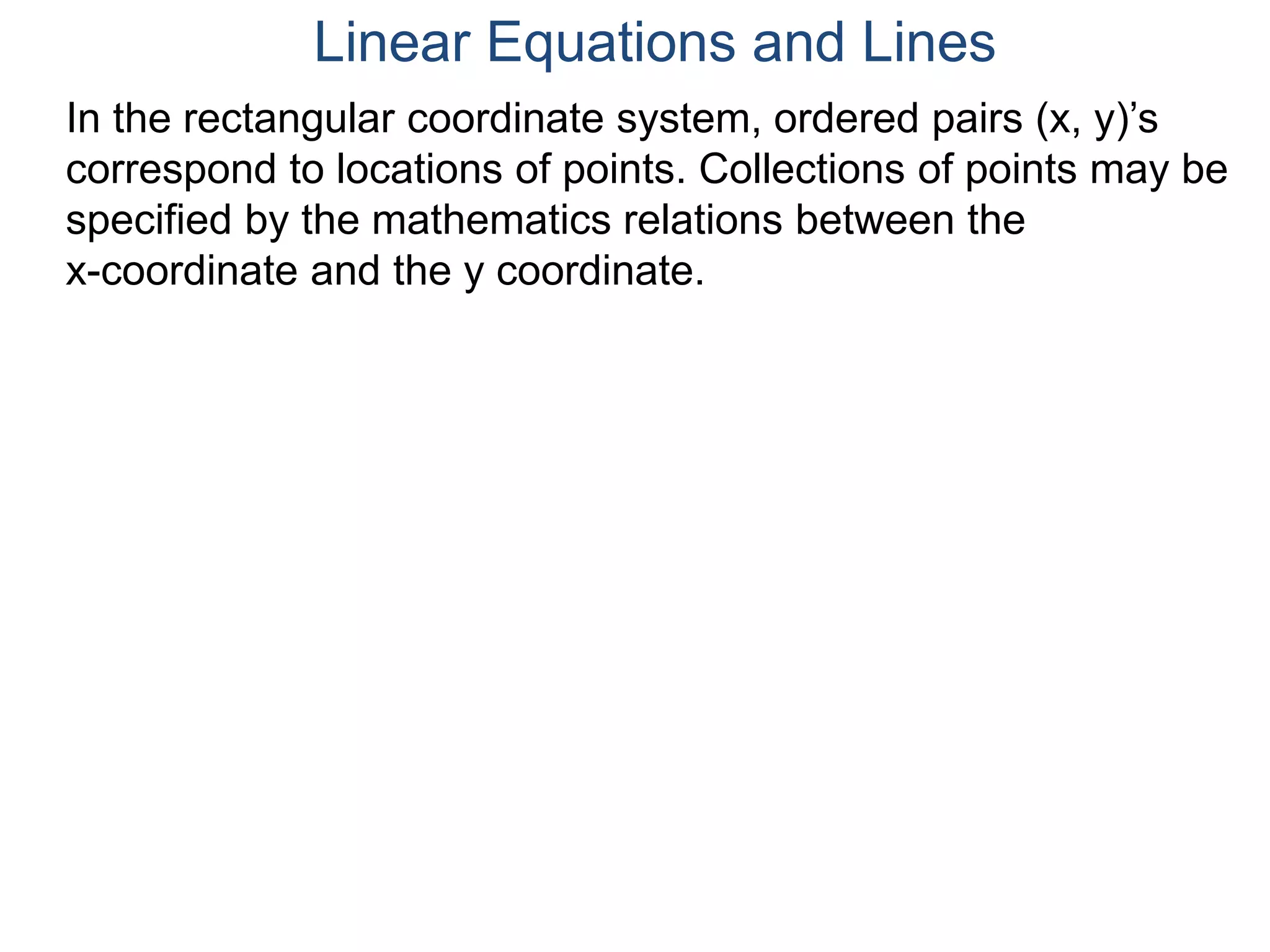 In the rectangular coordinate system, ordered pairs (x, y)’s
correspond to locations of points. Collections of points may be
specified by the mathematics relations between the
x-coordinate and the y coordinate.
Linear Equations and Lines
 
