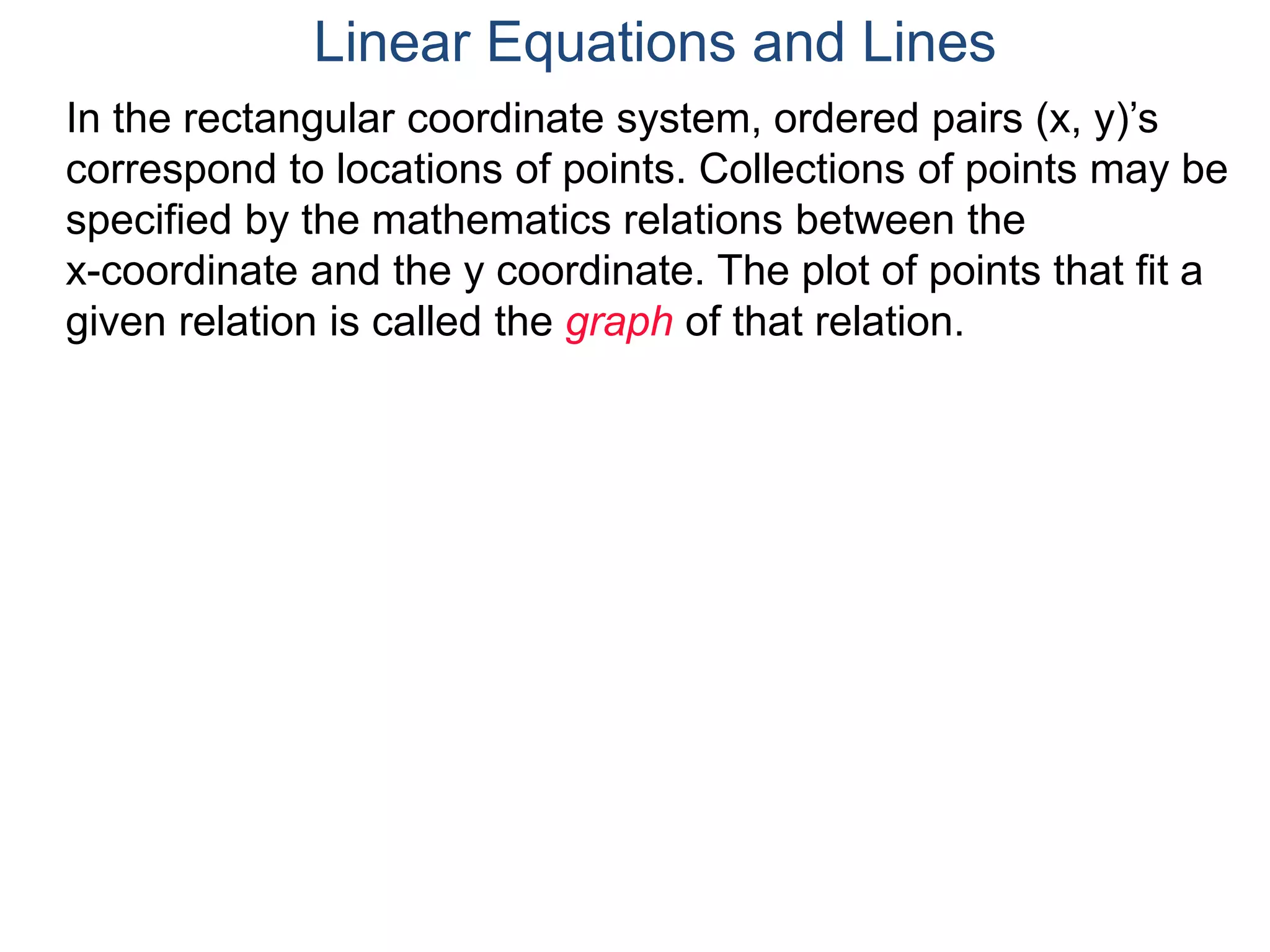 In the rectangular coordinate system, ordered pairs (x, y)’s
correspond to locations of points. Collections of points may be
specified by the mathematics relations between the
x-coordinate and the y coordinate. The plot of points that fit a
given relation is called the graph of that relation.
Linear Equations and Lines
 