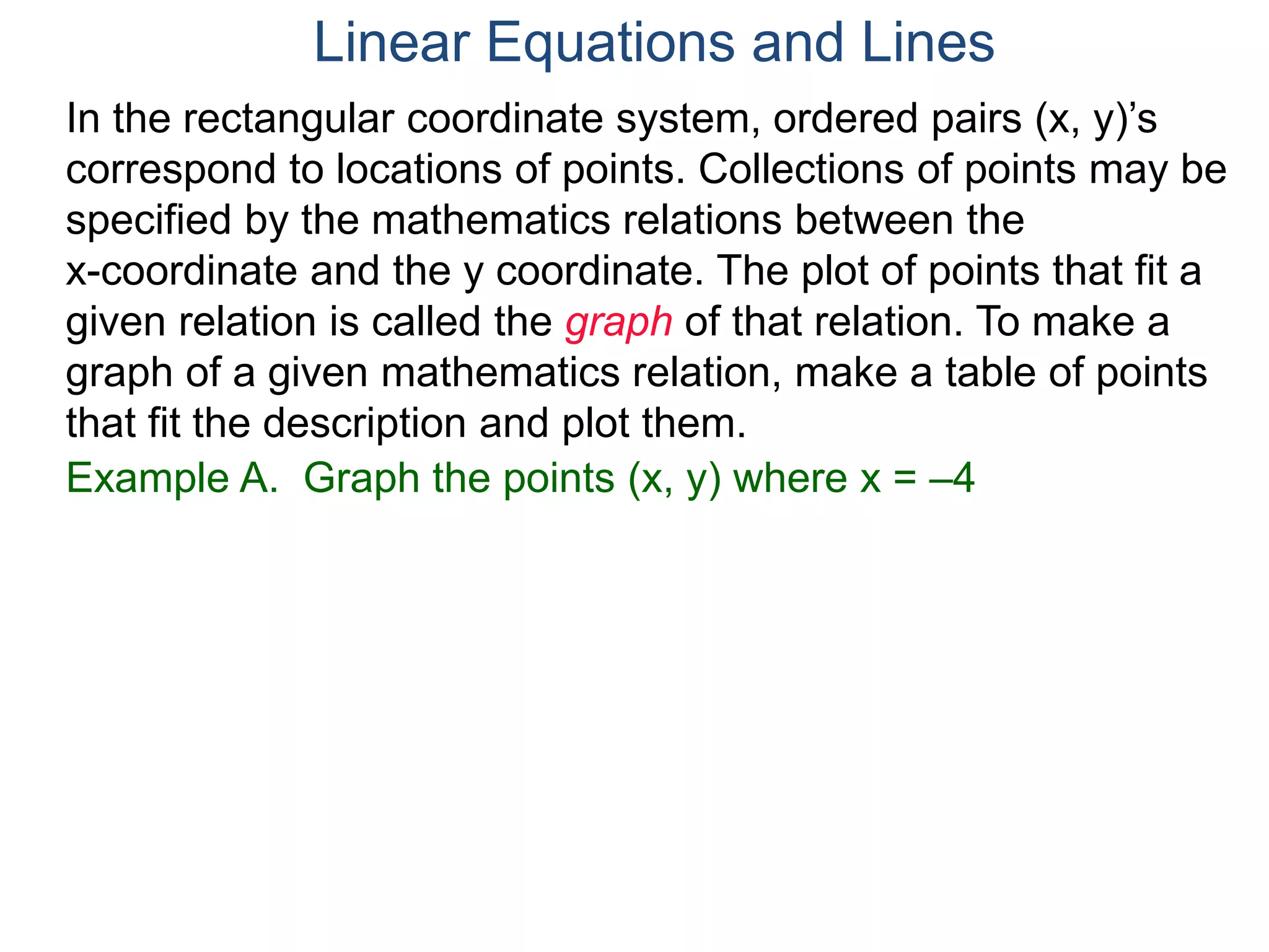 Example A. Graph the points (x, y) where x = –4
In the rectangular coordinate system, ordered pairs (x, y)’s
correspond to locations of points. Collections of points may be
specified by the mathematics relations between the
x-coordinate and the y coordinate. The plot of points that fit a
given relation is called the graph of that relation. To make a
graph of a given mathematics relation, make a table of points
that fit the description and plot them.
Linear Equations and Lines
 