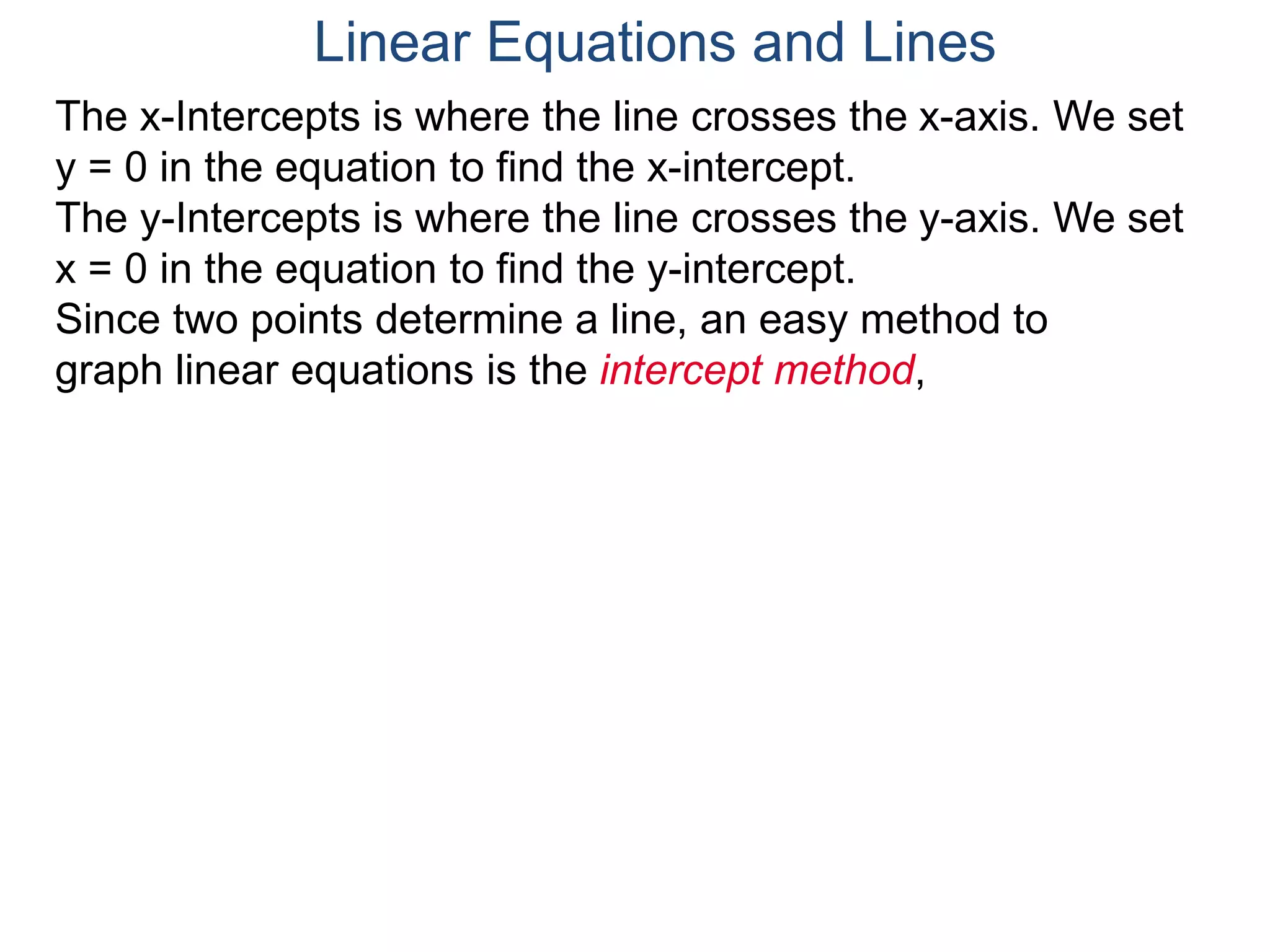 The x-Intercepts is where the line crosses the x-axis. We set
y = 0 in the equation to find the x-intercept.
The y-Intercepts is where the line crosses the y-axis. We set
x = 0 in the equation to find the y-intercept.
Since two points determine a line, an easy method to
graph linear equations is the intercept method,
Linear Equations and Lines
 