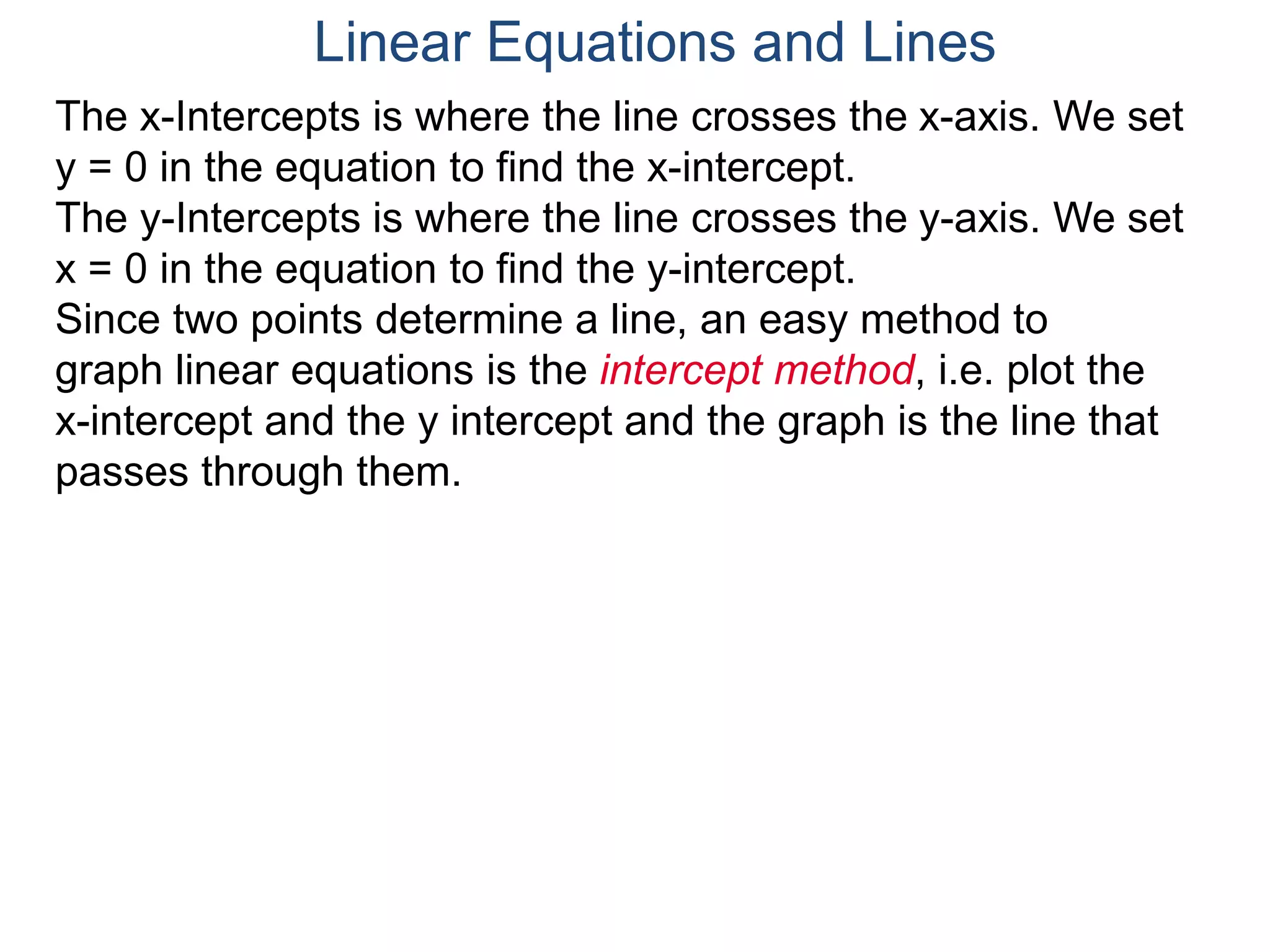 The x-Intercepts is where the line crosses the x-axis. We set
y = 0 in the equation to find the x-intercept.
The y-Intercepts is where the line crosses the y-axis. We set
x = 0 in the equation to find the y-intercept.
Since two points determine a line, an easy method to
graph linear equations is the intercept method, i.e. plot the
x-intercept and the y intercept and the graph is the line that
passes through them.
Linear Equations and Lines
 
