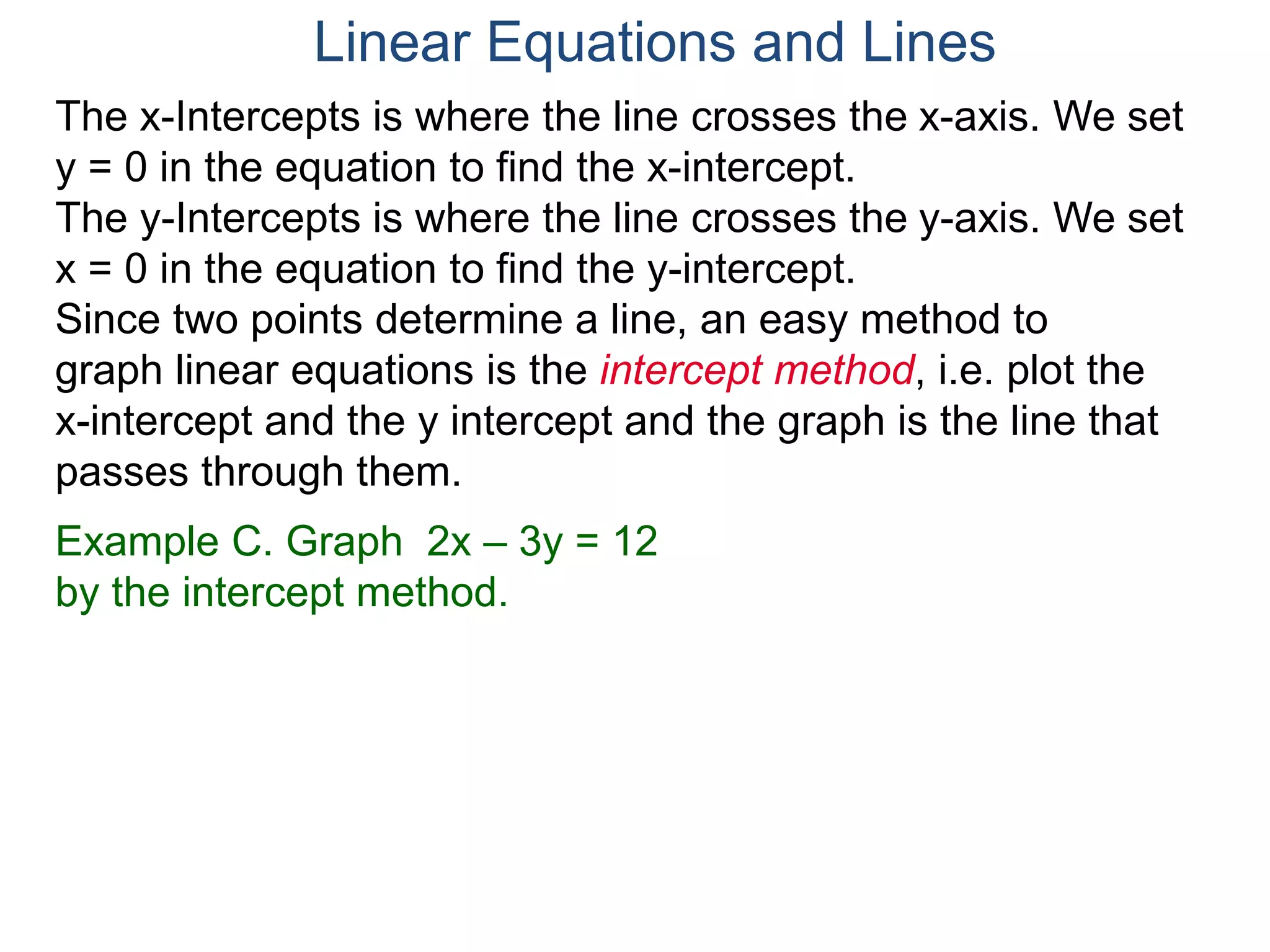 The x-Intercepts is where the line crosses the x-axis. We set
y = 0 in the equation to find the x-intercept.
The y-Intercepts is where the line crosses the y-axis. We set
x = 0 in the equation to find the y-intercept.
Example C. Graph 2x – 3y = 12
by the intercept method.
Since two points determine a line, an easy method to
graph linear equations is the intercept method, i.e. plot the
x-intercept and the y intercept and the graph is the line that
passes through them.
Linear Equations and Lines
 