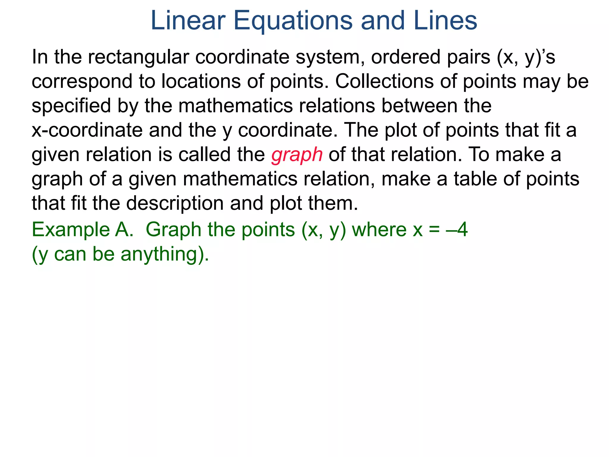 Example A. Graph the points (x, y) where x = –4
(y can be anything).
In the rectangular coordinate system, ordered pairs (x, y)’s
correspond to locations of points. Collections of points may be
specified by the mathematics relations between the
x-coordinate and the y coordinate. The plot of points that fit a
given relation is called the graph of that relation. To make a
graph of a given mathematics relation, make a table of points
that fit the description and plot them.
Linear Equations and Lines
 