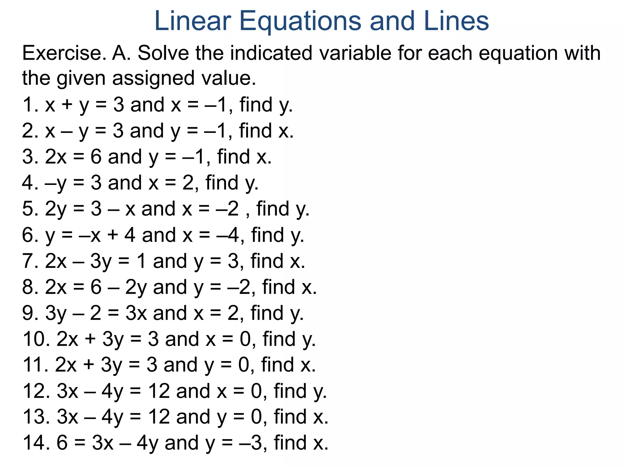 Exercise. A. Solve the indicated variable for each equation with
the given assigned value.
1. x + y = 3 and x = –1, find y.
2. x – y = 3 and y = –1, find x.
3. 2x = 6 and y = –1, find x.
4. –y = 3 and x = 2, find y.
5. 2y = 3 – x and x = –2 , find y.
6. y = –x + 4 and x = –4, find y.
7. 2x – 3y = 1 and y = 3, find x.
8. 2x = 6 – 2y and y = –2, find x.
9. 3y – 2 = 3x and x = 2, find y.
10. 2x + 3y = 3 and x = 0, find y.
11. 2x + 3y = 3 and y = 0, find x.
12. 3x – 4y = 12 and x = 0, find y.
13. 3x – 4y = 12 and y = 0, find x.
14. 6 = 3x – 4y and y = –3, find x.
Linear Equations and Lines
 