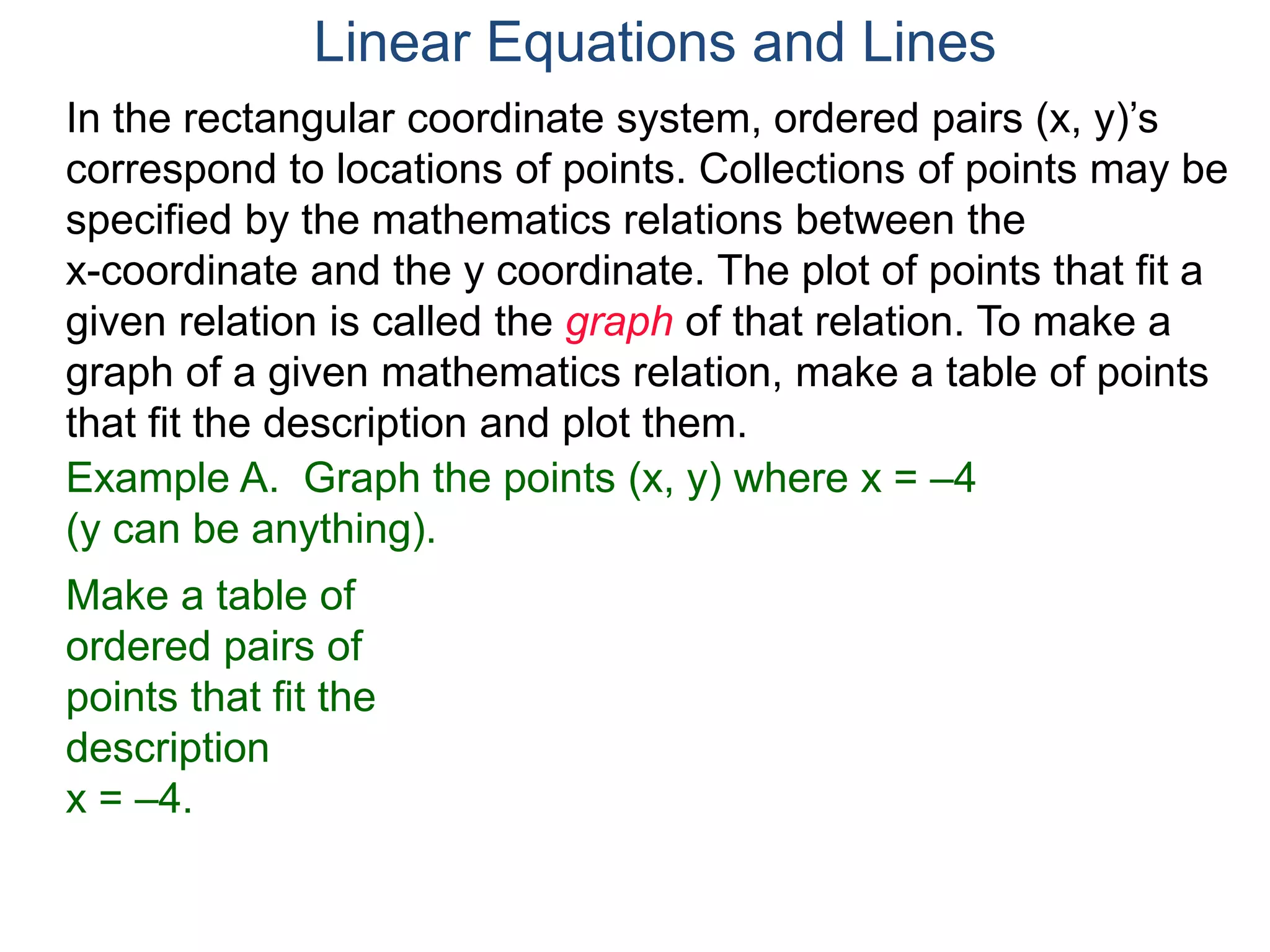 Example A. Graph the points (x, y) where x = –4
(y can be anything).
Make a table of
ordered pairs of
points that fit the
description
x = –4.
In the rectangular coordinate system, ordered pairs (x, y)’s
correspond to locations of points. Collections of points may be
specified by the mathematics relations between the
x-coordinate and the y coordinate. The plot of points that fit a
given relation is called the graph of that relation. To make a
graph of a given mathematics relation, make a table of points
that fit the description and plot them.
Linear Equations and Lines
 