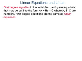 First degree equation in the variables x and y are equations
that may be put into the form Ax + By = C where A, B, C are
numbers. First degree equations are the same as linear
equations.
Linear Equations and Lines
 