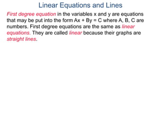 First degree equation in the variables x and y are equations
that may be put into the form Ax + By = C where A, B, C are
numbers. First degree equations are the same as linear
equations. They are called linear because their graphs are
straight lines.
Linear Equations and Lines
 