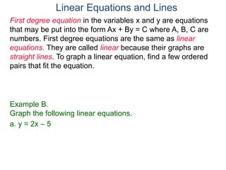 First degree equation in the variables x and y are equations
that may be put into the form Ax + By = C where A, B, C are
numbers. First degree equations are the same as linear
equations. They are called linear because their graphs are
straight lines. To graph a linear equation, find a few ordered
pairs that fit the equation.
Example B.
Graph the following linear equations.
a. y = 2x – 5
Linear Equations and Lines
 