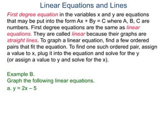First degree equation in the variables x and y are equations
that may be put into the form Ax + By = C where A, B, C are
numbers. First degree equations are the same as linear
equations. They are called linear because their graphs are
straight lines. To graph a linear equation, find a few ordered
pairs that fit the equation. To find one such ordered pair, assign
a value to x, plug it into the equation and solve for the y
(or assign a value to y and solve for the x).
Example B.
Graph the following linear equations.
a. y = 2x – 5
Linear Equations and Lines
 