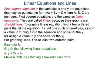First degree equation in the variables x and y are equations
that may be put into the form Ax + By = C where A, B, C are
numbers. First degree equations are the same as linear
equations. They are called linear because their graphs are
straight lines. To graph a linear equation, find a few ordered
pairs that fit the equation. To find one such ordered pair, assign
a value to x, plug it into the equation and solve for the y
(or assign a value to y and solve for the x).
For graphing lines, find at least two ordered pairs.
Example B.
Graph the following linear equations.
a. y = 2x – 5
Make a table by selecting a few numbers for x.
Linear Equations and Lines
 