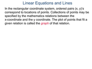 In the rectangular coordinate system, ordered pairs (x, y)’s
correspond to locations of points. Collections of points may be
specified by the mathematics relations between the
x-coordinate and the y coordinate. The plot of points that fit a
given relation is called the graph of that relation.
Linear Equations and Lines
 