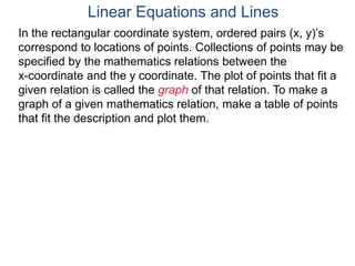 In the rectangular coordinate system, ordered pairs (x, y)’s
correspond to locations of points. Collections of points may be
specified by the mathematics relations between the
x-coordinate and the y coordinate. The plot of points that fit a
given relation is called the graph of that relation. To make a
graph of a given mathematics relation, make a table of points
that fit the description and plot them.
Linear Equations and Lines
 