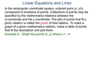 Example A. Graph the points (x, y) where x = –4
In the rectangular coordinate system, ordered pairs (x, y)’s
correspond to locations of points. Collections of points may be
specified by the mathematics relations between the
x-coordinate and the y coordinate. The plot of points that fit a
given relation is called the graph of that relation. To make a
graph of a given mathematics relation, make a table of points
that fit the description and plot them.
Linear Equations and Lines
 