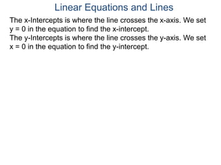 The x-Intercepts is where the line crosses the x-axis. We set
y = 0 in the equation to find the x-intercept.
The y-Intercepts is where the line crosses the y-axis. We set
x = 0 in the equation to find the y-intercept.
Linear Equations and Lines
 
