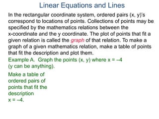 Example A. Graph the points (x, y) where x = –4
(y can be anything).
Make a table of
ordered pairs of
points that fit the
description
x = –4.
In the rectangular coordinate system, ordered pairs (x, y)’s
correspond to locations of points. Collections of points may be
specified by the mathematics relations between the
x-coordinate and the y coordinate. The plot of points that fit a
given relation is called the graph of that relation. To make a
graph of a given mathematics relation, make a table of points
that fit the description and plot them.
Linear Equations and Lines
 