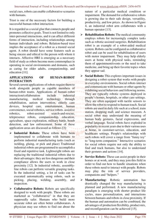 International Journal of Trend in Scientific Research and Development @ www.ijtsrd.com eISSN: 2456-6470
@ IJTSRD | Unique Paper ID – IJTSRD50050 | Volume – 6 | Issue – 4 | May-June 2022 Page 378
social cues, robots can enable collaborative scenarios
with humans.
Trust is one of the necessary factors for building a
successful human-robot interaction.
It is regarded as a social glue that connects people and
promotes collective goals. Trust is not limited to only
inter-personal interactions, and it can affect different
forms of interaction, including relationships among
human individuals and robots. Relation-based trust
implies the acceptance of a robot as a trusted social
agent. A robot should have some features such as
being sincere and ethical to the person with whom it
interacts. Affective HRI is emerging as a necessary
field of study as robots become more commonplace in
operating in social environments and domains, such
as caring for older adults, companionship, and
education [11].
APPLICATIONS OF HUMAN-ROBOT
INTERACTION
Several current applications of robots require them to
work alongside people as capable members of
human-robot teams. Applications of human–robot
interaction/collaboration include industrial
manufacturing, medical technology through
rehabilitation, autism intervention, elderly care
devices, hospital care, entertainment, human
convenience, social robotics, service robots. assistive
robotics, robot-assisted search-and-rescue,
telepresence robots, companionship, education,
agriculture, space exploration, military battle, bomb
detection, and law enforcement. Some of these
application areas are discussed as follows [3]:
Industrial Robots: These robots have been
implemented to collaborate with humans to
perform industrial manufacturing tasks (such as
welding, gluing, or pick and place) Traditional
industrial robots are programmed to accomplish a
fixed and repetitive task. Lightweight robots are
replacing the traditional industrial robots due to
their advantages: they are less dangerous and their
compliance allows the users to work in close
proximity [12]. In industrial robotic, assembly-
line robots can perform versatile grasping tasks.
In the industrial setting, a lot of tasks can be
executed automatically using robots, such as
picking, placing, welding, assembly, and
inspection.
Collaborative Robots: Robots are specifically
designed to work with people. These robots are
marketed as “collaborative” in that they are
supposedly safer. Humans who build more
accurate robot are often better collaborators. A
physician may use robots to find out about the
nature of a particular medical condition or
impairment. The demand for collaborative robots
is growing due to their safe design, versatility,
productivity, and low prices. As shown in Figure
4, an industrial robot arm collaborates with a
human operator [13].
Rehabilitation Robots: The medical community
employs robots for increasingly complex tasks
such as robotic-assisted surgeries. Rehabilitation
robot is an example of a robot-aided medical
system. Robots can be configured as collaborative
robot and can be used for rehabilitation of users
with motor impairment. They may help elderly
users at home with physical tasks, reminding
them of appointment/events or the need to take
medicine, and bring up their favorite topics when
they appear sad.
Social Robots: This explores important issues in
designing a robot system that works with people
in everyday environments. Social robots interact
and communicate with humans or other agents by
exhibiting social behaviors and following norms.
They are typically robotic systems deployed in
people’s homes, hospitals, or other care settings.
They are often equipped with tactile sensors to
allow the robot to respond to human touch. Social
robots are used in daily life such at a school, train
station, shopping mall, and science museum. A
social robot may understand the meaning of
human body gestures, facial expressions, and
verbal language. Social robots have exploded in
popularity in recent years due to their various uses
at home, in customer-service, education, and
healthcare settings. People's relationships with
such robots will cover a range from "funny toy"
to "long-term companion.” Interactive scenarios
for social robots require not only the ability to
find and track humans, but also to understand
their gestures and actions [14].
Service Robots: These can assist people in their
homes or at work, and they may join this field in
order to find out how to handle situations when
these robots need to interact with people. Robots
may play the role of service providers,
companions and “helpers.”
Manufacturing: Robotic automation has
drastically changed the way manufacturing is
planned and performed. A new manufacturing
paradigm is emerging with shorter product life
cycles, mass personalization, and interactions
between humans and robots in close proximity. If
the human and automation can be combined, the
advantages of production flexibility, product mix,
and reconfiguration can be achieved [15].
 