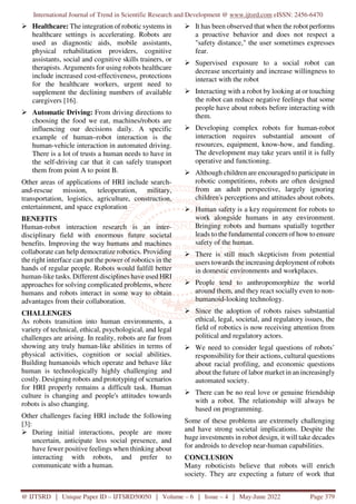 International Journal of Trend in Scientific Research and Development @ www.ijtsrd.com eISSN: 2456-6470
@ IJTSRD | Unique Paper ID – IJTSRD50050 | Volume – 6 | Issue – 4 | May-June 2022 Page 379
Healthcare: The integration of robotic systems in
healthcare settings is accelerating. Robots are
used as diagnostic aids, mobile assistants,
physical rehabilitation providers, cognitive
assistants, social and cognitive skills trainers, or
therapists. Arguments for using robots healthcare
include increased cost-effectiveness, protections
for the healthcare workers, urgent need to
supplement the declining numbers of available
caregivers [16].
Automatic Driving: From driving directions to
choosing the food we eat, machines/robots are
influencing our decisions daily. A specific
example of human–robot interaction is the
human-vehicle interaction in automated driving.
There is a lot of trusts a human needs to have in
the self-driving car that it can safely transport
them from point A to point B.
Other areas of applications of HRI include search-
and-rescue mission, teleoperation, military,
transportation, logistics, agriculture, construction,
entertainment, and space exploration
BENEFITS
Human-robot interaction research is an inter-
disciplinary field with enormous future societal
benefits. Improving the way humans and machines
collaborate can help democratize robotics. Providing
the right interface can put the power of robotics in the
hands of regular people. Robots would fulfill better
human-like tasks. Different disciplines have used HRI
approaches for solving complicated problems, where
humans and robots interact in some way to obtain
advantages from their collaboration.
CHALLENGES
As robots transition into human environments, a
variety of technical, ethical, psychological, and legal
challenges are arising. In reality, robots are far from
showing any truly human-like abilities in terms of
physical activities, cognition or social abilities.
Building humanoids which operate and behave like
human is technologically highly challenging and
costly. Designing robots and prototyping of scenarios
for HRI properly remains a difficult task. Human
culture is changing and people's attitudes towards
robots is also changing.
Other challenges facing HRI include the following
[3]:
During initial interactions, people are more
uncertain, anticipate less social presence, and
have fewer positive feelings when thinking about
interacting with robots, and prefer to
communicate with a human.
It has been observed that when the robot performs
a proactive behavior and does not respect a
"safety distance," the user sometimes expresses
fear.
Supervised exposure to a social robot can
decrease uncertainty and increase willingness to
interact with the robot
Interacting with a robot by looking at or touching
the robot can reduce negative feelings that some
people have about robots before interacting with
them.
Developing complex robots for human-robot
interaction requires substantial amount of
resources, equipment, know-how, and funding.
The development may take years until it is fully
operative and functioning.
Although children are encouraged to participate in
robotic competitions, robots are often designed
from an adult perspective, largely ignoring
children's perceptions and attitudes about robots.
Human safety is a key requirement for robots to
work alongside humans in any environment.
Bringing robots and humans spatially together
leads to the fundamental concern of how to ensure
safety of the human.
There is still much skepticism from potential
users towards the increasing deployment of robots
in domestic environments and workplaces.
People tend to anthropomorphize the world
around them, and they react socially even to non-
humanoid-looking technology.
Since the adoption of robots raises substantial
ethical, legal, societal, and regulatory issues, the
field of robotics is now receiving attention from
political and regulatory actors.
We need to consider legal questions of robots’
responsibility for their actions, cultural questions
about racial profiling, and economic questions
about the future of labor market in an increasingly
automated society.
There can be no real love or genuine friendship
with a robot. The relationship will always be
based on programming.
Some of these problems are extremely challenging
and have strong societal implications. Despite the
huge investments in robot design, it will take decades
for androids to develop near-human capabilities.
CONCLUSION
Many roboticists believe that robots will enrich
society. They are expecting a future of work that
 