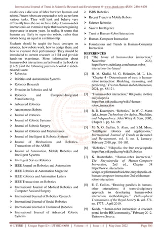 International Journal of Trend in Scientific Research and Development @ www.ijtsrd.com eISSN: 2456-6470
@ IJTSRD | Unique Paper ID – IJTSRD50050 | Volume – 6 | Issue – 4 | May-June 2022 Page 380
establishes a division of labor between humans and
robots. Future robots are expected to help us perform
various tasks. They will look and behave very
differently from the one we have today. Human–robot
interaction is an extensive topic that has been gaining
importance in recent years. In reality, it seems that
humans are likely to supervise robots, rather than
robots being an equal in a relationship.
Students should be taught the basic concepts on
robotics, how robots work, how to design them, and
how to evaluate their performance. They should be
introduced to current research in HRI and provide
hands-on experience. More information about
human–robot interaction can be found in the books in
[17-27] and the following journals devoted to robot-
related issues:
Robotica
Robitics and Autonomous Systems
Robotics Research
Frontiers in Robotics and AI
Robotics and Computer-Integrated
Manufacturing,
Advanced Robotics
Autonomous Robots
Journal of Robotics
Journal of Robotic Systems
Journal of Robotic Surgery
Journal of Robotics and Mechatronics
Journal of Intelligent & Robotic Systems
Journal of Mechanisms and Robotics-
Transactions of the ASME
Journal of Automation, Mobile Robotics and
Intelligent Systems
Intelligent Service Robotics
IEEE Journal on Robotics and Automation
IEEE Robotics & Automation Magazine
IEEE Robotics and Automation Letters
IEEE Transactions on Robotics
International Journal of Medical Robotics and
Computer Assisted Surgery
International Journal of Robotics Research
International Journal of Social Robotics
International Journal of Humanoid Robotics
International Journal of Advanced Robotic
Systems
ISRN Robotics
Recent Trends in Mobile Robots
Science Robotics
Swarm Intelligence
Trust in Human-Robot Interaction
Human–Computer Interaction
Foundations and Trends in Human–Computer
Interaction
REFERENCES
[1] “The future of human-robot interaction,”
November 2020,
https://www.techslang.com/human-robot-
interaction-the-future/
[2] H. M. Khalid, M. G. Helander, M. L. Lin,
“Chapter 4 - Determinants of trust in human-
robot interaction: Modeling, measuring, and
predicting,” Trust in Human-Robot Interaction,
2021, pp. 85-121.
[3] “Human–robot interaction,” Wikipedia, the free
encyclopedia
https://en.wikipedia.org/wiki/Human–
robot_interaction
[4] R. D. Davenport, “Robotics,” in W. C. Mann
(ed.), Smart Technology for Aging, Disability,
and Independence. John Wiley & Sons, 2005,
Chapter 3, pp. 67-109.
[5] M. N. O. Sadiku, S. Alam, and S.M. Musa,
“Intelligent robotics and applications,”
International Journal of Trends in Research
and Development, vol. 5, no. 1, January-
February 2018, pp. 101-103.
[6] “Robotics,” Wikipedia, the free encyclopedia
https://en.wikipedia.org/wiki/Robotics
[7] K. Dautenhahn, “Human-robot interaction,”
The Encyclopedia of Human-Computer
Interaction, 2nd ed., Chapter 38
https://www.interaction-
design.org/literature/book/the-encyclopedia-of-
human-computer-interaction-2nd-ed/human-
robot-interaction
[8] E. C. Collins, “Drawing parallels in human–
other interactions: A trans-disciplinary
approach to developing human–robot
interaction methodologies,” Philosophical
Transactions of the Royal Society B, vol. 374,
no. 17771, April 2019.
[9] Kanda, “Human-robot interaction: A research
portal for the HRI community,” February2012.
Unknown Source.
 
